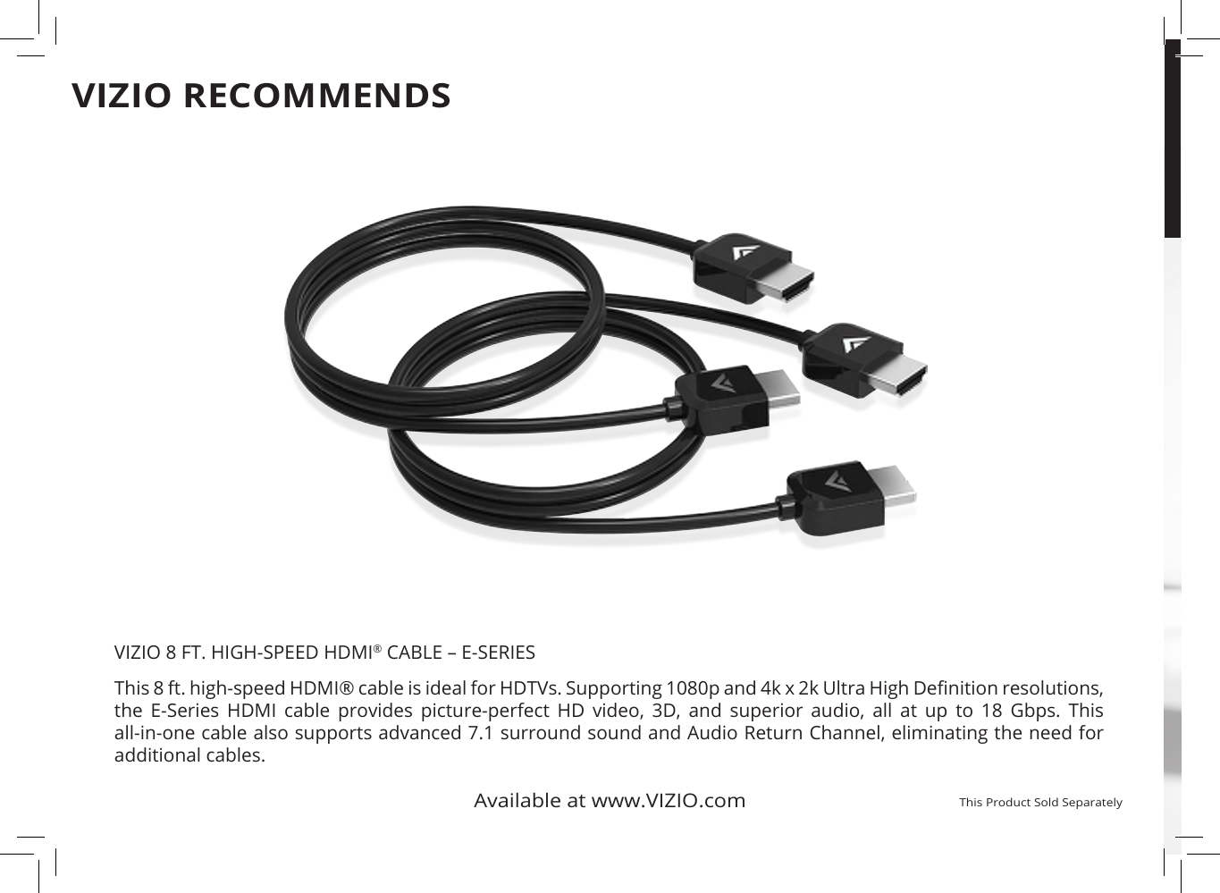 This 8 ft. high-speed HDMI® cable is ideal for HDTVs. Supporting 1080p and 4k x 2k Ultra High Denition resolutions, the  E-Series  HDMI  cable  provides  picture-perfect  HD  video,  3D,  and  superior  audio,  all  at  up  to  18  Gbps.  This all-in-one cable also supports advanced 7.1 surround sound and Audio Return Channel, eliminating the need for  additional cables. Available at www.VIZIO.comThis Product Sold SeparatelyVIZIO 8 FT. HIGH-SPEED HDMI® CABLE – E-SERIESVIZIO RECOMMENDS