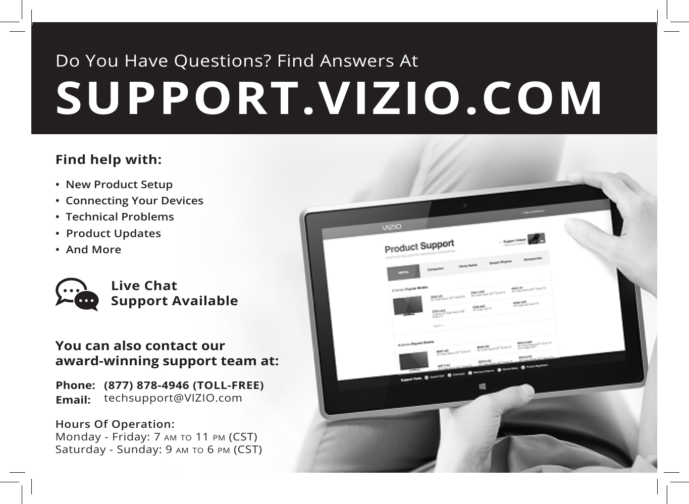 Do You Have Questions? Find Answers AtFind help with:•  New Product Setup•  Connecting Your Devices•  Technical Problems•  Product Updates•  And MoreSUPPORT.VIZIO.COMYou can also contact our  award-winning support team at:Phone:Email:(877) 878-4946 (TOLL-FREE)techsupport@VIZIO.comHours Of Operation:    Monday - Friday: 7 am tO 11 pm (CSt) Saturday - Sunday: 9 am tO 6 pm (CSt)Live Chat  Support Available