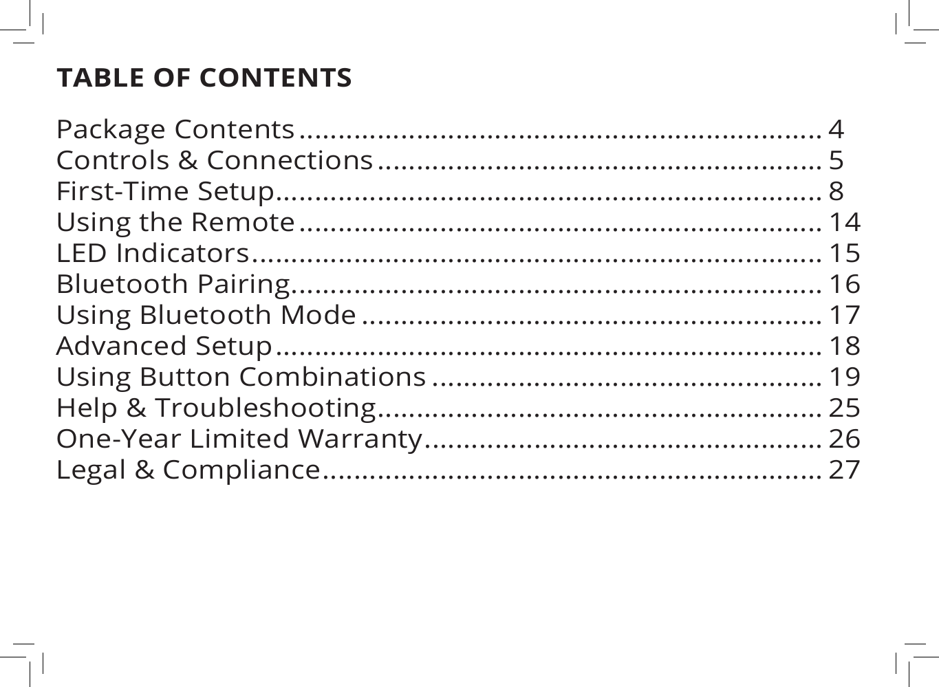 TABLE OF CONTENTSPackage Contents ................................................................... 4Controls &amp; Connections ......................................................... 5First-Time Setup...................................................................... 8Using the Remote ................................................................... 14LED Indicators ......................................................................... 15Bluetooth Pairing .................................................................... 16Using Bluetooth Mode ........................................................... 17Advanced Setup ...................................................................... 18Using Button Combinations .................................................. 19Help &amp; Troubleshooting ......................................................... 25One-Year Limited Warranty ................................................... 26Legal &amp; Compliance ................................................................ 27