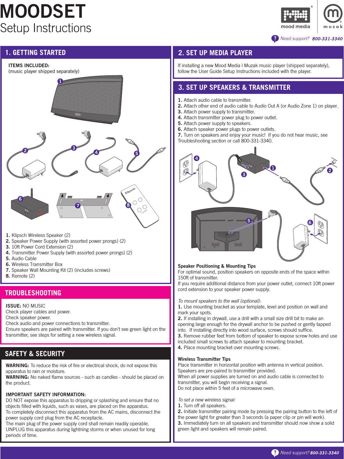 MOODSET1. GETTING STARTED 2. SET UP MEDIA PLAYER1. Klipsch Wireless Speaker (2)2. Speaker Power Supply (with assorted power prongs) (2)3. 10ft Power Cord Extension (2)4. Transmitter Power Supply (with assorted power prongs) (2)5. Audio Cable6. Wireless Transmitter Box7. Speaker Wall Mounting Kit (2) (includes screws)8. Remote (2)ITEMS INCLUDED:(music player shipped separately)If installing a new Mood Media | Muzak music player (shipped separately), follow the User Guide Setup Instructions included with the player.   1. Attach audio cable to transmitter.2. Attach other end of audio cable to Audio Out A (or Audio Zone 1) on player.3. Attach power supply to transmitter.4. Attach transmitter power plug to power outlet.5. Attach power supply to speakers.6. Attach speaker power plugs to power outlets.7. Turn on speakers and enjoy your music!  If you do not hear music, see Troubleshooting section or call 800-331-3340.Speaker Positioning &amp; Mounting TipsFor optimal sound, position speakers on opposite ends of the space within 150ft of transmitter.If you require additional distance from your power outlet, connect 10ft power cord extension to your speaker power supply.To mount speakers to the wall (optional):1. Use mounting bracket as your template, level and position on wall and mark your spots.  2. If installing in drywall, use a drill with a small size drill bit to make an opening large enough for the drywall anchor to be pushed or gently tapped into.  If installing directly into wood surface, screws should sufﬁce.3. Remove rubber feet from bottom of speaker to expose screw holes and use included small screws to attach speaker to mounting bracket. 4. Place mounting bracket over mounting screws.Wireless Transmitter TipsPlace transmitter in horizontal position with antenna in vertical position.Speakers are pre-paired to transmitter provided.When all power supplies are turned on and audio cable is connected to transmitter, you will begin receiving a signal.Do not place within 5 feet of a microwave oven. To set a new wireless signal:1. Turn off all speakers. 2. Initiate transmitter pairing mode by pressing the pairing button to the left of the power light for greater than 3 seconds (a paper clip or pin will work). 3. Immediately turn on all speakers and transmitter should now show a solid green light and speakers will remain paired.ISSUE: NO MUSICCheck player cables and power.Check speaker power.Check audio and power connections to transmitter.  Ensure speakers are paired with transmitter. If you don’t see green light on the transmitter, see steps for setting a new wireless signal.3. SET UP SPEAKERS &amp; TRANSMITTERTROUBLESHOOTINGWARNING: To reduce the risk of ﬁre or electrical shock, do not expose this apparatus to rain or moisture.WARNING: No naked ﬂame sources - such as candles - should be placed on the product.IMPORTANT SAFETY INFORMATION:DO NOT expose this apparatus to dripping or splashing and ensure that no objects ﬁlled with liquids, such as vases, are placed on the apparatus.To completely disconnect this apparatus from the AC mains, disconnect the power supply cord plug from the AC receptacle. The main plug of the power supply cord shall remain readily operable.UNPLUG this apparatus during lightning storms or when unused for long periods of time.SAFETY &amp; SECURITY