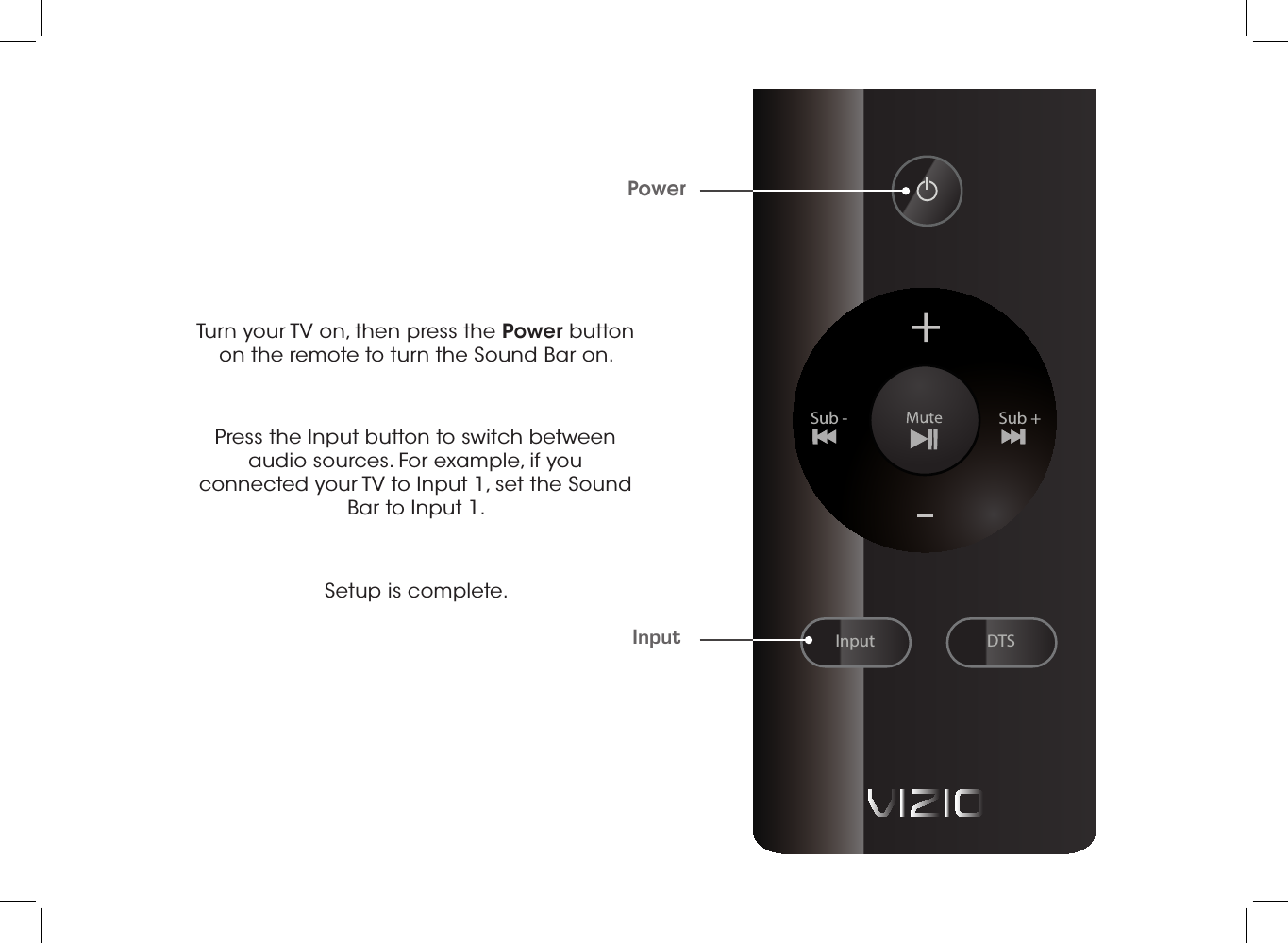 Turn your TV on, then press the Power button on the remote to turn the Sound Bar on. Press the Input button to switch between audio sources. For example, if you connected your TV to Input 1, set the Sound Bar to Input 1.Setup is complete.InputPowerInputSub - Sub +DTS