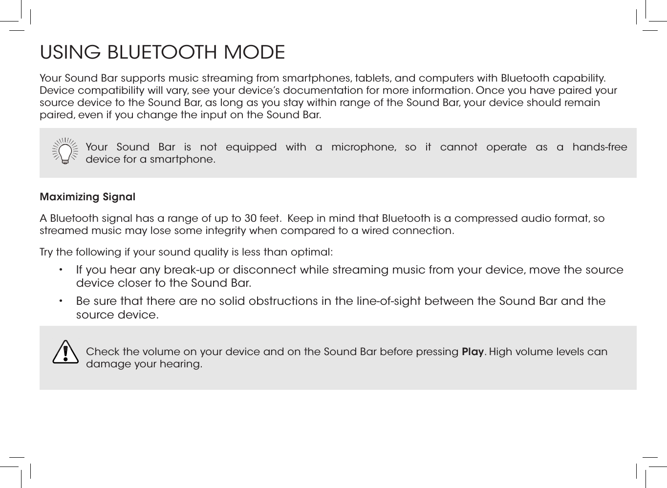 USING BLUETOOTH MODEYour Sound Bar supports music streaming from smartphones, tablets, and computers with Bluetooth capability. Device compatibility will vary, see your device’s documentation for more information. Once you have paired your source device to the Sound Bar, as long as you stay within range of the Sound Bar, your device should remain paired, even if you change the input on the Sound Bar.Maximizing SignalA Bluetooth signal has a range of up to 30 feet.  Keep in mind that Bluetooth is a compressed audio format, so streamed music may lose some integrity when compared to a wired connection.Try the following if your sound quality is less than optimal:•  If you hear any break-up or disconnect while streaming music from your device, move the source device closer to the Sound Bar. •  Be sure that there are no solid obstructions in the line-of-sight between the Sound Bar and the source device. Your Sound Bar is not equipped with a microphone, so it cannot operate as a hands-free  device for a smartphone.  Check the volume on your device and on the Sound Bar before pressing Play. High volume levels can damage your hearing. 