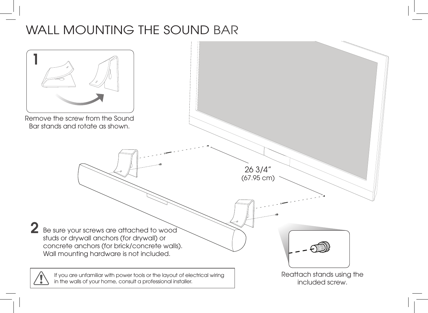 2Be sure your screws are attached to wood studs or drywall anchors (for drywall) or concrete anchors (for brick/concrete walls). Wall mounting hardware is not included.Reattach stands using the included screw. 1Remove the screw from the Sound Bar stands and rotate as shown.If you are unfamiliar with power tools or the layout of electrical wiring in the walls of your home, consult a professional installer.26 3/4” (67.95 cm)WALL MOUNTING THE SOUND BAR
