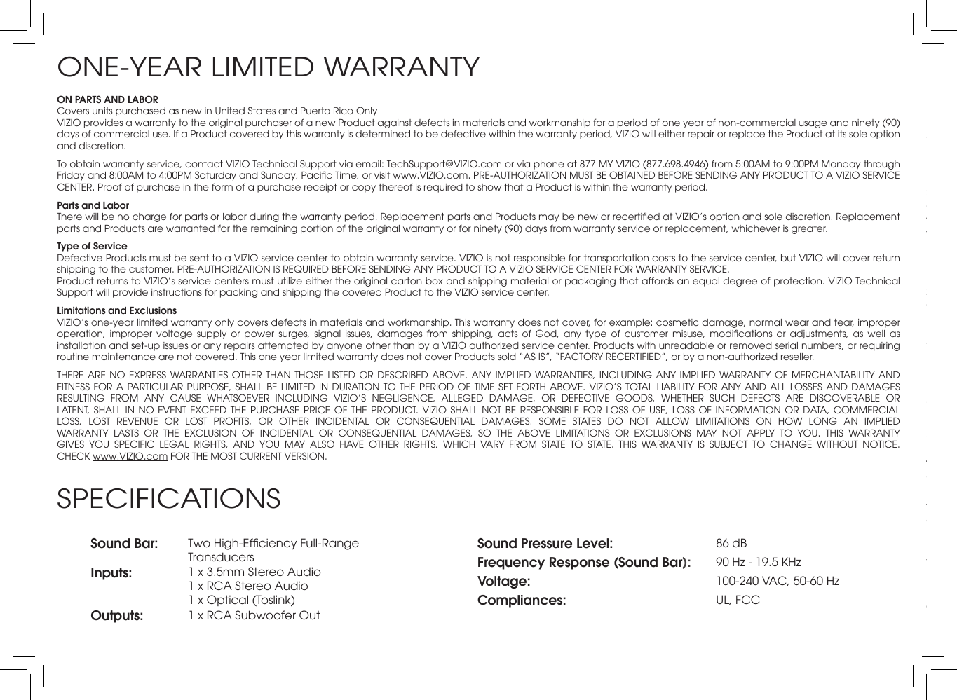ON PARTS AND LABORCovers units purchased as new in United States and Puerto Rico OnlyVIZIO provides a warranty to the original purchaser of a new Product against defects in materials and workmanship for a period of one year of non-commercial usage and ninety (90) days of commercial use. If a Product covered by this warranty is determined to be defective within the warranty period, VIZIO will either repair or replace the Product at its sole option and discretion.To obtain warranty service, contact VIZIO Technical Support via email: TechSupport@VIZIO.com or via phone at 877 MY VIZIO (877.698.4946) from 5:00AM to 9:00PM Monday through Friday and 8:00AM to 4:00PM Saturday and Sunday, Pacic Time, or visit www.VIZIO.com. PRE-AUTHORIZATION MUST BE OBTAINED BEFORE SENDING ANY PRODUCT TO A VIZIO SERVICE CENTER. Proof of purchase in the form of a purchase receipt or copy thereof is required to show that a Product is within the warranty period.Parts and LaborThere will be no charge for parts or labor during the warranty period. Replacement parts and Products may be new or recertied at VIZIO’s option and sole discretion. Replacement parts and Products are warranted for the remaining portion of the original warranty or for ninety (90) days from warranty service or replacement, whichever is greater.Type of ServiceDefective Products must be sent to a VIZIO service center to obtain warranty service. VIZIO is not responsible for transportation costs to the service center, but VIZIO will cover return shipping to the customer. PRE-AUTHORIZATION IS REQUIRED BEFORE SENDING ANY PRODUCT TO A VIZIO SERVICE CENTER FOR WARRANTY SERVICE.Product returns to VIZIO’s service centers must utilize either the original carton box and shipping material or packaging that affords an equal degree of protection. VIZIO Technical Support will provide instructions for packing and shipping the covered Product to the VIZIO service center.Limitations and ExclusionsVIZIO’s one-year limited warranty only covers defects in materials and workmanship. This warranty does not cover, for example: cosmetic damage, normal wear and tear, improper operation,  improper  voltage  supply  or  power  surges,  signal  issues,  damages  from  shipping,  acts  of  God,  any  type  of  customer  misuse,  modications  or  adjustments,  as  well  as installation and set-up issues or any repairs attempted by anyone other than by a VIZIO authorized service center. Products with unreadable or removed serial numbers, or requiring routine maintenance are not covered. This one year limited warranty does not cover Products sold “AS IS”, “FACTORY RECERTIFIED”, or by a non-authorized reseller.THERE ARE NO EXPRESS WARRANTIES OTHER  THAN  THOSE  LISTED  OR  DESCRIBED  ABOVE.  ANY  IMPLIED  WARRANTIES, INCLUDING ANY IMPLIED WARRANTY OF  MERCHANTABILITY  AND FITNESS FOR A  PARTICULAR  PURPOSE,  SHALL  BE  LIMITED IN DURATION TO  THE  PERIOD OF TIME SET  FORTH  ABOVE.  VIZIO’S  TOTAL LIABILITY FOR ANY  AND  ALL  LOSSES AND DAMAGES RESULTING  FROM  ANY  CAUSE  WHATSOEVER  INCLUDING  VIZIO’S  NEGLIGENCE,  ALLEGED  DAMAGE,  OR  DEFECTIVE  GOODS,  WHETHER  SUCH  DEFECTS  ARE  DISCOVERABLE  OR LATENT,  SHALL  IN  NO  EVENT  EXCEED  THE  PURCHASE  PRICE  OF  THE  PRODUCT.  VIZIO  SHALL  NOT  BE  RESPONSIBLE  FOR  LOSS  OF  USE,  LOSS  OF  INFORMATION  OR  DATA,  COMMERCIAL LOSS,  LOST  REVENUE  OR  LOST  PROFITS,  OR  OTHER  INCIDENTAL  OR  CONSEQUENTIAL  DAMAGES.  SOME  STATES  DO  NOT  ALLOW  LIMITATIONS  ON  HOW  LONG  AN  IMPLIED WARRANTY  LASTS  OR  THE  EXCLUSION  OF  INCIDENTAL  OR  CONSEQUENTIAL  DAMAGES,  SO  THE  ABOVE  LIMITATIONS  OR  EXCLUSIONS  MAY  NOT  APPLY  TO  YOU.  THIS  WARRANTY GIVES  YOU  SPECIFIC  LEGAL  RIGHTS,  AND  YOU  MAY  ALSO  HAVE  OTHER  RIGHTS,  WHICH  VARY  FROM  STATE  TO  STATE.  THIS  WARRANTY  IS  SUBJECT  TO  CHANGE  WITHOUT  NOTICE.  CHECK www.VIZIO.com FOR THE MOST CURRENT VERSION.ONE-YEAR LIMITED WARRANTYSound Bar: Two High-Efciency Full-Range TransducersInputs: 1 x 3.5mm Stereo Audio 1 x RCA Stereo Audio 1 x Optical (Toslink)Outputs: 1 x RCA Subwoofer OutSound Pressure Level: 86 dBFrequency Response (Sound Bar): 90 Hz - 19.5 KHzVoltage: 100-240 VAC, 50-60 HzCompliances: UL, FCCSPECIFICATIONSFCC Class B Radio Interference StatementNOTE: This equipment has been tested and found to comply with the limits for a Class B digital device, pursuant to Part 15 of the FCC Rules. These limits are designed to provide reasonable protection against harmful interference in a residential installation. This equipment generates, uses and can radiate radio frequency energy, and if not installed and used in accordance with the instructions, may cause harmful interference to radio communications. However, there is no guarantee that interference will not occur in a particular installation. If this equipment does cause harmful interference to radio or television reception, which can be determined by turning the equipment off and on, the user is encouraged to try to correct the interference by one or more of the following measures:1.  Reorient or relocate the receiving antenna.2.  Increase the separation between the equipment and receiver.3.  Connect the equipment into an outlet on a circuit different from that to which the receiver is connected.4.  Consult the dealer or an experienced radio/TV technician for help.This device complies with Part 15 of the FCC Rules. Operation is subject to the following two conditions: (1) this device may not cause harmful interference, and (2) this device must accept any interference received, including interference that may cause undesired operation.Notice:1.  The changes or modications not expressly approved by the party responsible for compliance could void the user’s authority to operate the equipment.2.  Shielded interface cables and AC power cord, if any, must be used in order to comply with the emission limits.3.  The manufacturer is not responsible for any radio or TV interference caused by unauthorized modication to this equipment. It is the responsibilities of the user to correct such interference.RF Exposure InformationThis device meets the government’s requirements for exposure to radio waves. This device is designed and manufactured not to exceed the emission limits for exposure to radio frequency (RF) energy set by the Federal Communications Commission of the U.S. Government. This device complies with FCC radiation exposure limits set forth for an uncontrolled environment.IC StatementOperation is subject to the following two conditions: 1.  This device may not cause interference, and2.  This device must accept any interference, including interference that may cause undesired operation of the device.This Class B digital apparatus complies with Canadian ICES-003.Cet appareil numérique de la classe B est conforme à la norme NMB-003 du Canada.IC Radiation Exposure StatementThis  equipment  complies  with  IC  RSS-102  radiation  exposure  limits  set  forth  for  an  uncontrolled environment.  This  equipment  should  be  installed  and  operated  with  minimum  distance  20cm between the radiator &amp; your body.Disposal and RecyclingYou must dispose of this product properly, according to local laws and regulations. Because this product contains electronic components and a battery, it must be disposed of separately from household waste. Contact local authorities to learn about disposal and recycling options.Other:Image(s) used under license from Shutterstock.comLEGAL &amp; COMPLIANCE