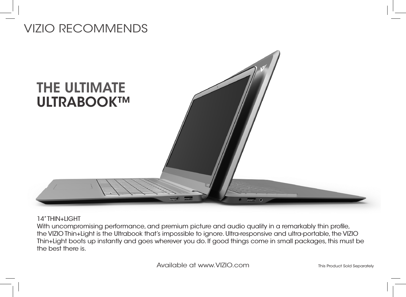 14” THIN+LIGHT With uncompromising performance, and premium picture and audio quality in a remarkably thin proﬁle, the VIZIO Thin+Light is the Ultrabook that’s impossible to ignore. Ultra-responsive and ultra-portable, the VIZIO Thin+Light boots up instantly and goes wherever you do. If good things come in small packages, this must be the best there is.the ultimate  ultrabook™VIZIO RECOMMENDSAvailable at www.VIZIO.com This Product Sold Separately