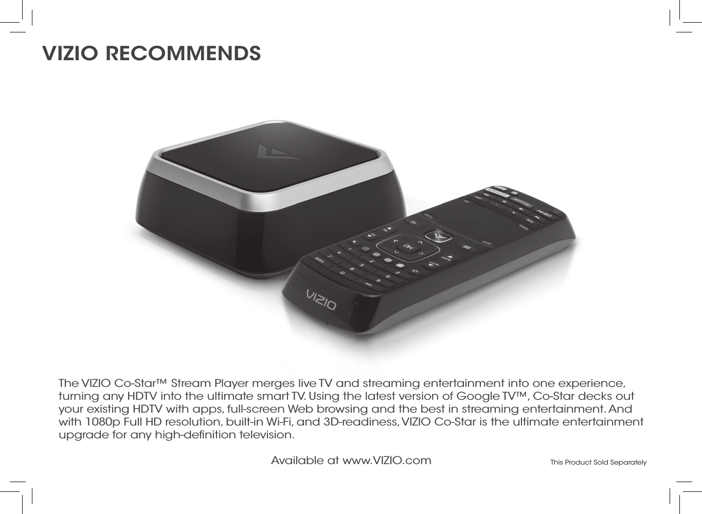 Available at www.VIZIO.com This Product Sold SeparatelyThe VIZIO Co-Star™ Stream Player merges live TV and streaming entertainment into one experience, turning any HDTV into the ultimate smart TV. Using the latest version of Google TV™, Co-Star decks out your existing HDTV with apps, full-screen Web browsing and the best in streaming entertainment. And with 1080p Full HD resolution, built-in Wi-Fi, and 3D-readiness, VIZIO Co-Star is the ultimate entertainment upgrade for any high-deﬁnition television.Vizio recommends