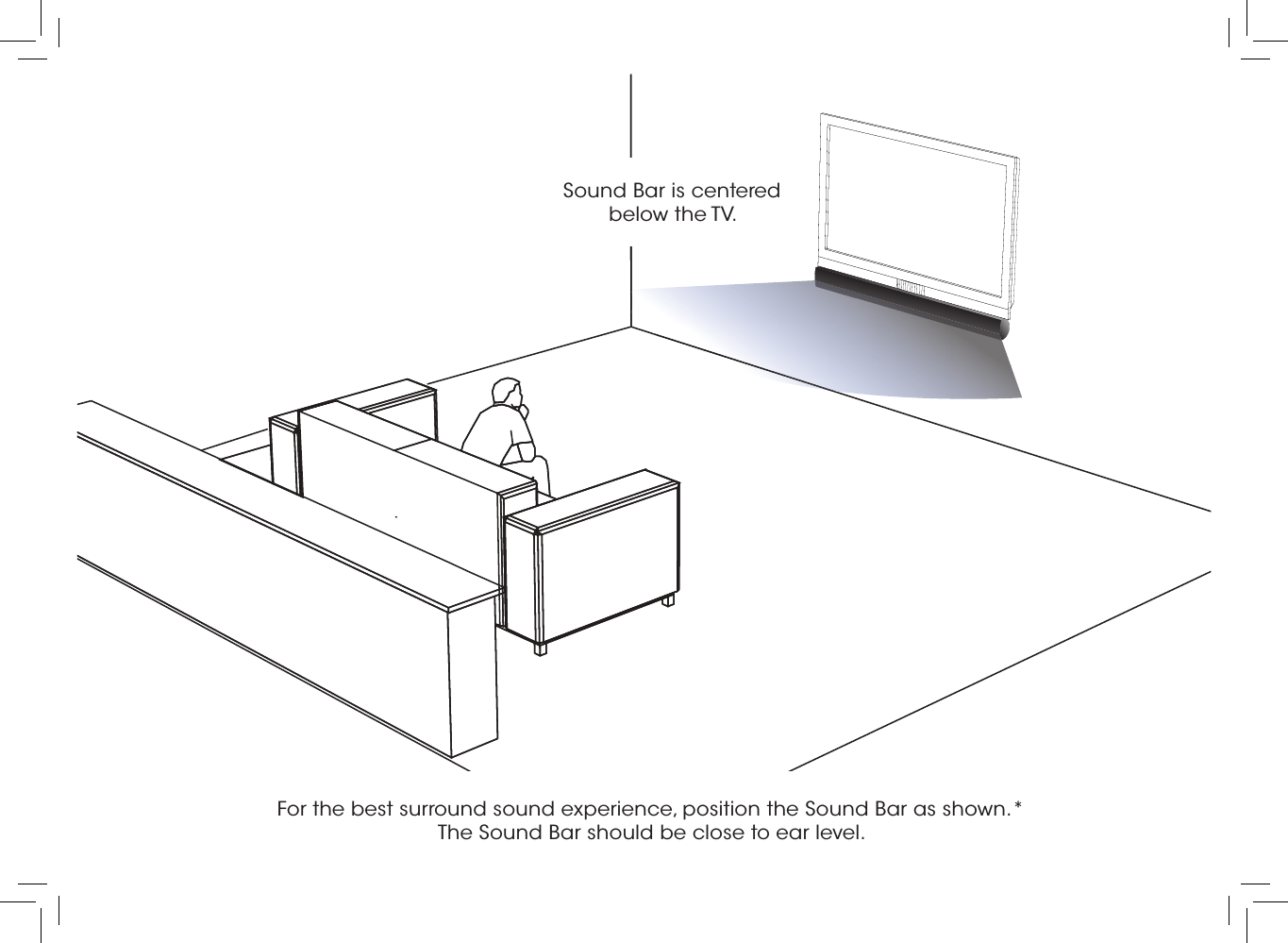 For the best surround sound experience, position the Sound Bar as shown.*  The Sound Bar should be close to ear level. Sound Bar is centered below the TV.
