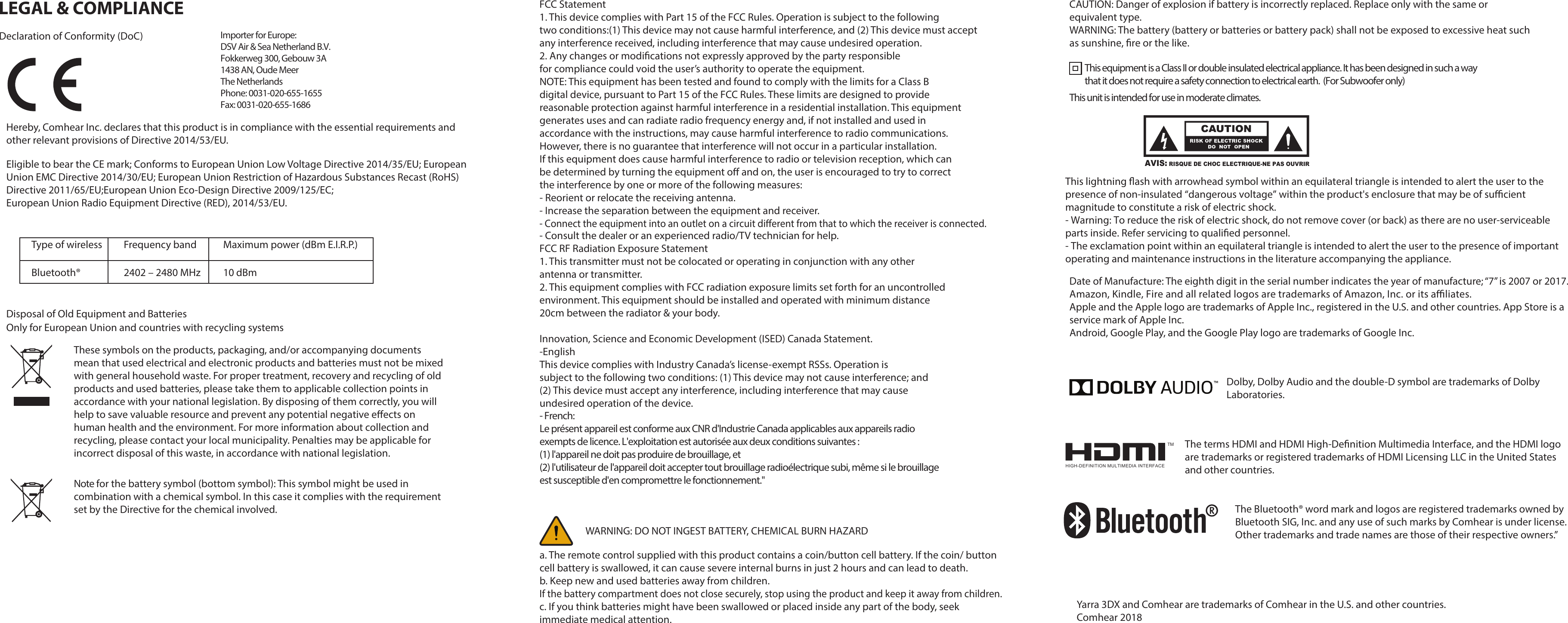 LEGAL &amp; COMPLIANCEDeclaration of Conformity (DoC)Hereby, Comhear Inc. declares that this product is in compliance with the essential requirements and other relevant provisions of Directive 2014/53/EU.Eligible to bear the CE mark; Conforms to European Union Low Voltage Directive 2014/35/EU; European Union EMC Directive 2014/30/EU; European Union Restriction of Hazardous Substances Recast (RoHS) Directive 2011/65/EU;European Union Eco-Design Directive 2009/125/EC; European Union Radio Equipment Directive (RED), 2014/53/EU.Frequency bandType of wireless Maximum power (dBm E.I.R.P.)Bluetooth® 2402 – 2480 MHz 10 dBmDisposal of Old Equipment and Batteries Only for European Union and countries with recycling systems FCC Statement1. This device complies with Part 15 of the FCC Rules. Operation is subject to the followingtwo conditions:(1) This device may not cause harmful interference, and (2) This device must accept any interference received, including interference that may cause undesired operation.for compliance could void the user’s authority to operate the equipment.NOTE: This equipment has been tested and found to comply with the limits for a Class Bdigital device, pursuant to Part 15 of the FCC Rules. These limits are designed to providereasonable protection against harmful interference in a residential installation. This equipmentgenerates uses and can radiate radio frequency energy and, if not installed and used inaccordance with the instructions, may cause harmful interference to radio communications.However, there is no guarantee that interference will not occur in a particular installation.If this equipment does cause harmful interference to radio or television reception, which canthe interference by one or more of the following measures:- Reorient or relocate the receiving antenna.- Increase the separation between the equipment and receiver.- Consult the dealer or an experienced radio/TV technician for help.FCC RF Radiation Exposure Statement1. This transmitter must not be colocated or operating in conjunction with any otherantenna or transmitter.2. This equipment complies with FCC radiation exposure limits set forth for an uncontrolledenvironment. This equipment should be installed and operated with minimum distance20cm between the radiator &amp; your body.Innovation, Science and Economic Development (ISED) Canada Statement.-EnglishThis device complies with Industry Canada’s license-exempt RSSs. Operation issubject to the following two conditions: (1) This device may not cause interference; and(2) This device must accept any interference, including interference that may causeundesired operation of the device.a. The remote control supplied with this product contains a coin/button cell battery. If the coin/ button cell battery is swallowed, it can cause severe internal burns in just 2 hours and can lead to death.b. Keep new and used batteries away from children.If the battery compartment does not close securely, stop using the product and keep it away from children.c. If you think batteries might have been swallowed or placed inside any part of the body, seek immediate medical attention.CAUTION: Danger of explosion if battery is incorrectly replaced. Replace only with the same or equivalent type.WARNING: The battery (battery or batteries or battery pack) shall not be exposed to excessive heat such as sunshine, re or the like.This equipment is a Class II or double insulated electrical appliance. It has been designed in such a way that it does not require a safety connection to electrical earth.  (For Subwoofer only)Date of Manufacture: The eighth digit in the serial number indicates the year of manufacture; “7” is 2007 or 2017. Apple and the Apple logo are trademarks of Apple Inc., registered in the U.S. and other countries. App Store is a service mark of Apple Inc.Android, Google Play, and the Google Play logo are trademarks of Google Inc.Dolby, Dolby Audio and the double-D symbol are trademarks of Dolby Laboratories.are trademarks or registered trademarks of HDMI Licensing LLC in the United Statesand other countries.Yarra 3DX and Comhear are trademarks of Comhear in the U.S. and other countries.Comhear 2018The Bluetooth® word mark and logos are registered trademarks owned by Bluetooth SIG, Inc. and any use of such marks by Comhear is under license. Other trademarks and trade names are those of their respective owners.”Importer for Europe:DSV Air &amp; Sea Netherland B.V.Fokkerweg 300, Gebouw 3A1438 AN, Oude MeerThe NetherlandsPhone: 0031-020-655-1655Fax: 0031-020-655-1686These symbols on the products, packaging, and/or accompanying documents mean that used electrical and electronic products and batteries must not be mixed with general household waste. For proper treatment, recovery and recycling of old products and used batteries, please take them to applicable collection points in accordance with your national legislation. By disposing of them correctly, you will help to save valuable resource and prevent any potential negative eects on human health and the environment. For more information about collection and recycling, please contact your local municipality. Penalties may be applicable for incorrect disposal of this waste, in accordance with national legislation.Note for the battery symbol (bottom symbol): This symbol might be used in combination with a chemical symbol. In this case it complies with the requirement set by the Directive for the chemical involved.- French:Le présent appareil est conforme aux CNR d&apos;Industrie Canada applicables aux appareils radio exempts de licence. L&apos;exploitation est autorisée aux deux conditions suivantes : (1) l&apos;appareil ne doit pas produire de brouillage, et (2) l&apos;utilisateur de l&apos;appareil doit accepter tout brouillage radioélectrique subi, même si le brouillage est susceptible d&apos;en compromettre le fonctionnement.&quot;WARNING: DO NOT INGEST BATTERY, CHEMICAL BURN HAZARDThis unit is intended for use in moderate climates.This lightning ash with arrowhead symbol within an equilateral triangle is intended to alert the user to the presence of non-insulated “dangerous voltage” within the product&apos;s enclosure that may be of sucient magnitude to constitute a risk of electric shock.- Warning: To reduce the risk of electric shock, do not remove cover (or back) as there are no user-serviceable parts inside. Refer servicing to qualied personnel.- The exclamation point within an equilateral triangle is intended to alert the user to the presence of important operating and maintenance instructions in the literature accompanying the appliance.TMHIGH-DEFINITION MULTIMEDIA INTERFACE2. Any changes or modications not expressly approved by the party responsiblebe determined by turning the equipment o and on, the user is encouraged to try to correct- Connect the equipment into an outlet on a circuit dierent from that to which the receiver is connected.Amazon, Kindle, Fire and all related logos are trademarks of Amazon, Inc. or its aliates.The terms HDMI and HDMI High-Denition Multimedia Interface, and the HDMI logoAVIS: RISQUE DE CHOC ELECTRIQUE-NE PAS OUVRIR