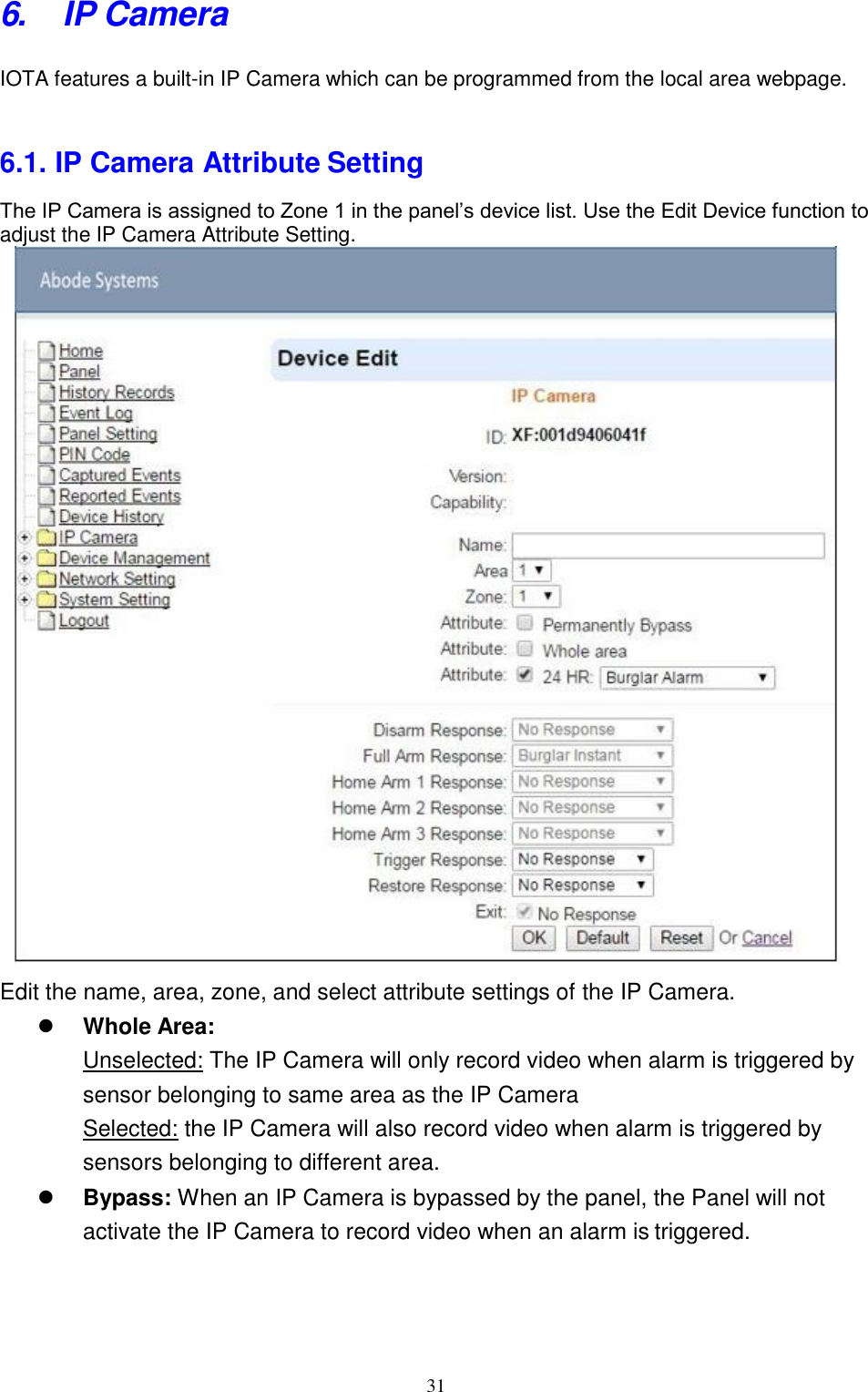 31  6. IP Camera IOTA features a built-in IP Camera which can be programmed from the local area webpage.   6.1. IP Camera Attribute Setting The IP Camera is assigned to Zone 1 in the panel’s device list. Use the Edit Device function to adjust the IP Camera Attribute Setting.            Edit the name, area, zone, and select attribute settings of the IP Camera.  Whole Area: Unselected: The IP Camera will only record video when alarm is triggered by sensor belonging to same area as the IP Camera Selected: the IP Camera will also record video when alarm is triggered by sensors belonging to different area.  Bypass: When an IP Camera is bypassed by the panel, the Panel will not activate the IP Camera to record video when an alarm is triggered. 