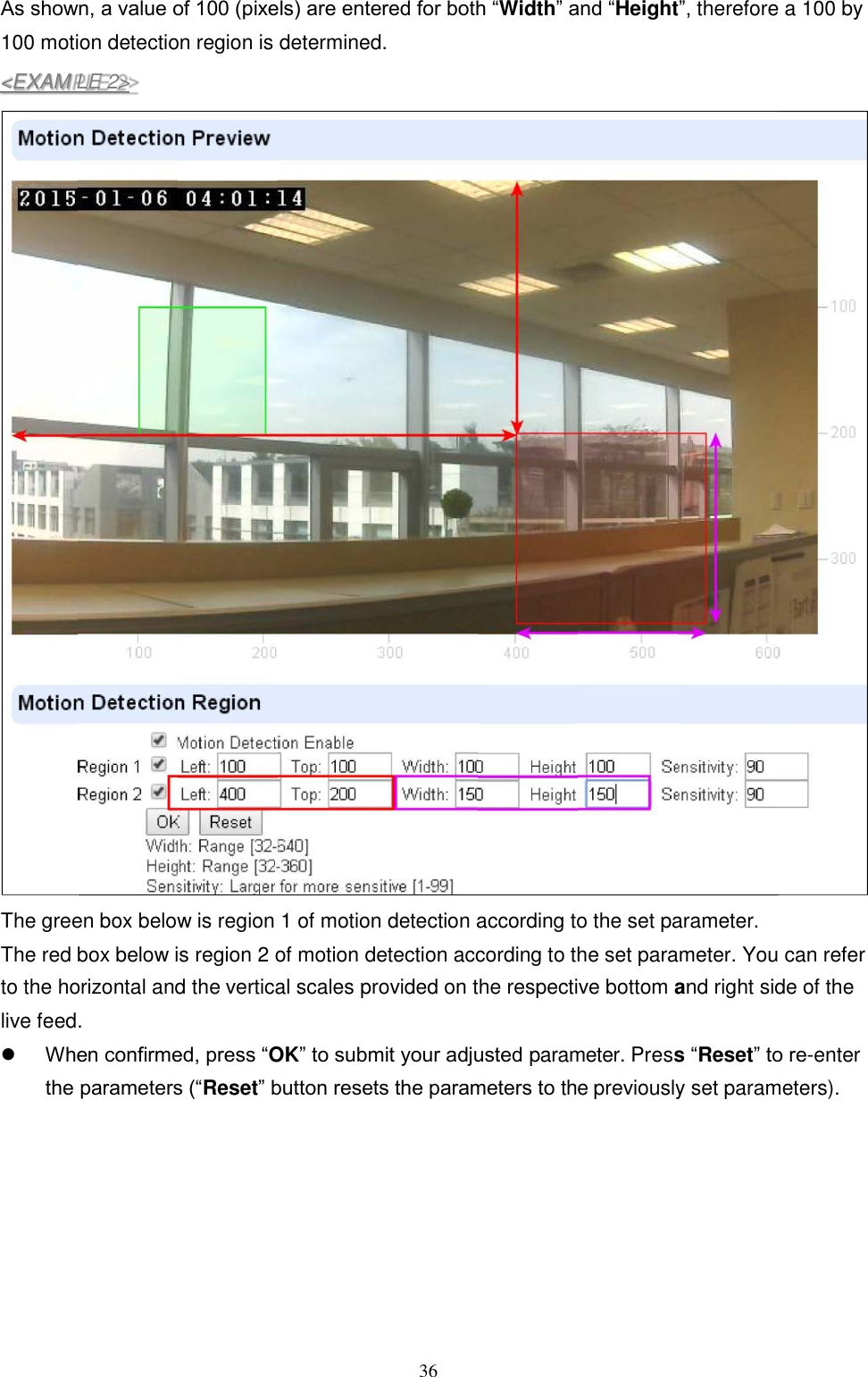 36  P As shown, a value of 100 (pixels) are entered for both “Width” and “Height”, therefore a 100 by 100 motion detection region is determined.  The green box below is region 1 of motion detection according to the set parameter. The red box below is region 2 of motion detection according to the set parameter. You can refer to the horizontal and the vertical scales provided on the respective bottom and right side of the live feed.  When confirmed, press “OK” to submit your adjusted parameter. Press “Reset” to re-enter the parameters (“Reset” button resets the parameters to the previously set parameters).&lt;EXAM LE 2&gt; 