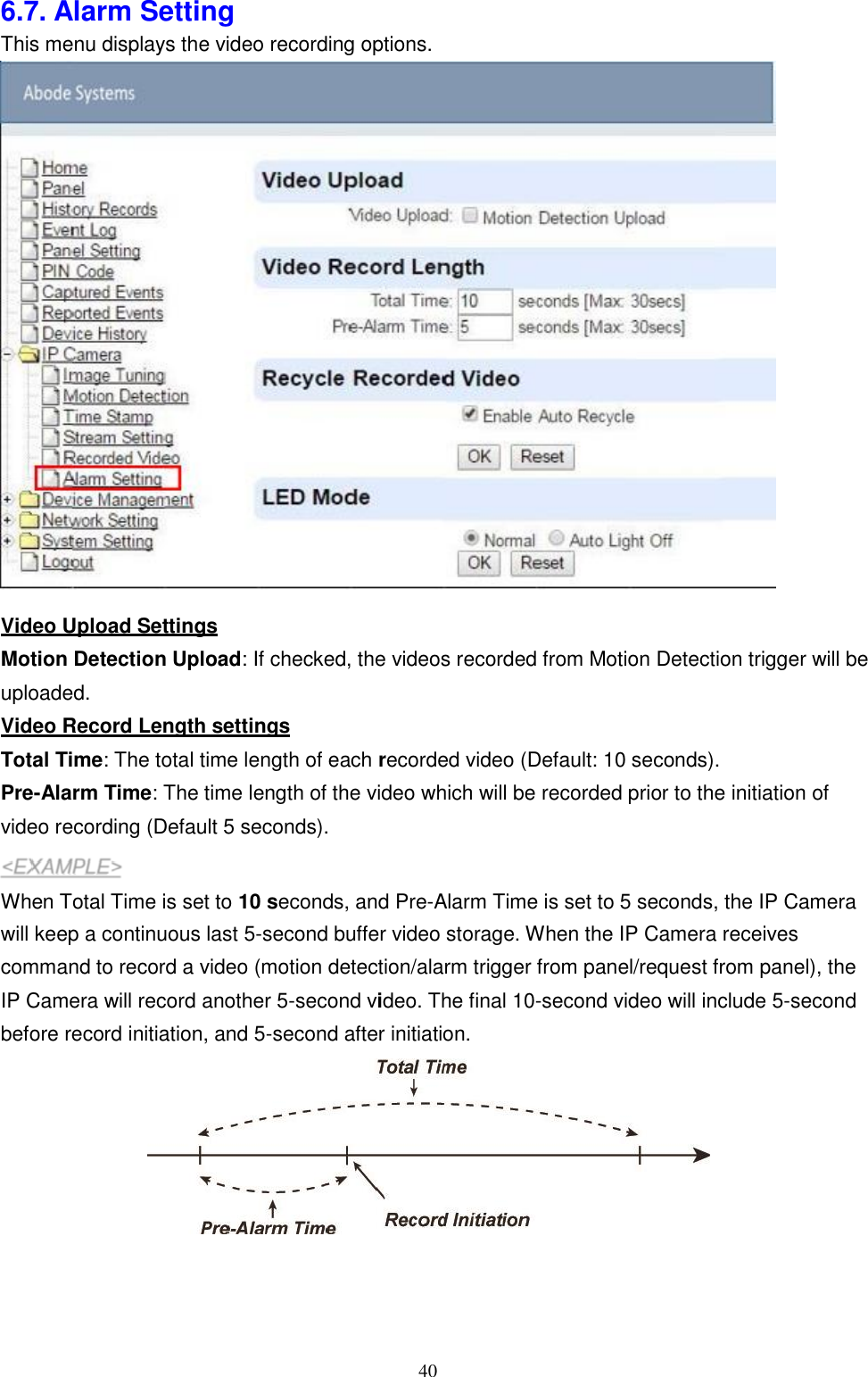 40  P 6.7. Alarm Setting This menu displays the video recording options.   Video Upload Settings Motion Detection Upload: If checked, the videos recorded from Motion Detection trigger will be uploaded. Video Record Length settings Total Time: The total time length of each recorded video (Default: 10 seconds). Pre-Alarm Time: The time length of the video which will be recorded prior to the initiation of video recording (Default 5 seconds).  When Total Time is set to 10 seconds, and Pre-Alarm Time is set to 5 seconds, the IP Camera will keep a continuous last 5-second buffer video storage. When the IP Camera receives command to record a video (motion detection/alarm trigger from panel/request from panel), the IP Camera will record another 5-second video. The final 10-second video will include 5-second before record initiation, and 5-second after initiation.  