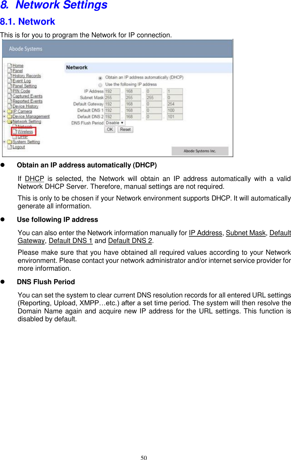 50  8. Network Settings 8.1. Network This is for you to program the Network for IP connection.                Obtain an IP address automatically (DHCP)If  DHCP  is  selected,  the  Network  will  obtain  an  IP  address  automatically  with  a  valid Network DHCP Server. Therefore, manual settings are not required. This is only to be chosen if your Network environment supports DHCP. It will automatically generate all information.  Use following IP addressYou can also enter the Network information manually for IP Address, Subnet Mask, Default Gateway, Default DNS 1 and Default DNS 2. Please make sure that you have obtained all required values according to your Network environment. Please contact your network administrator and/or internet service provider for more information.  DNS Flush PeriodYou can set the system to clear current DNS resolution records for all entered URL settings (Reporting, Upload, XMPP…etc.) after a set time period. The system will then resolve the Domain Name again and acquire new IP address for the URL settings. This function is disabled by default. 