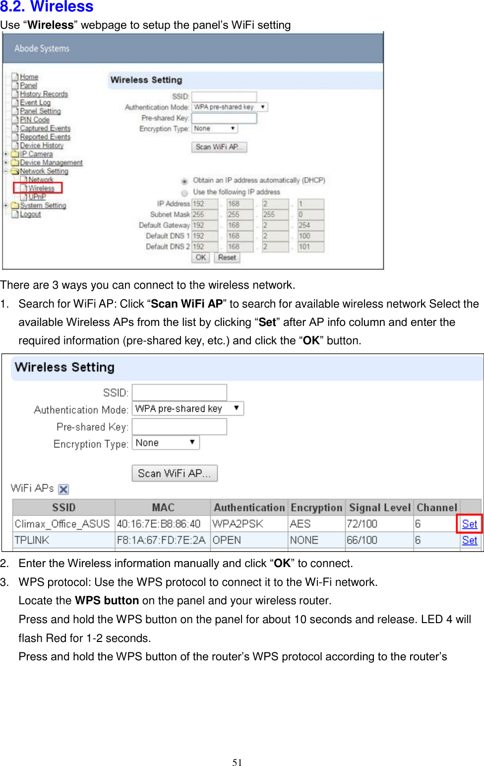 51  8.2. Wireless Use “Wireless” webpage to setup the panel’s WiFi setting                There are 3 ways you can connect to the wireless network. 1. Search for WiFi AP: Click “Scan WiFi AP” to search for available wireless network Select the available Wireless APs from the list by clicking “Set” after AP info column and enter the required information (pre-shared key, etc.) and click the “OK” button.  2. Enter the Wireless information manually and click “OK” to connect. 3. WPS protocol: Use the WPS protocol to connect it to the Wi-Fi network. Locate the WPS button on the panel and your wireless router. Press and hold the WPS button on the panel for about 10 seconds and release. LED 4 will flash Red for 1-2 seconds. Press and hold the WPS button of the router’s WPS protocol according to the router’s 
