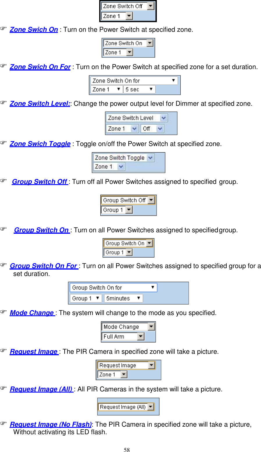 58    Zone Swich On : Turn on the Power Switch at specified zone.   Zone Swich On For : Turn on the Power Switch at specified zone for a set duration.   Zone Switch Level:: Change the power output level for Dimmer at specified zone.  Zone Swich Toggle : Toggle on/off the Power Switch at specified zone.    Group Switch Off : Turn off all Power Switches assigned to specified group.      Group Switch On : Turn on all Power Switches assigned to specified group.  Group Switch On For : Turn on all Power Switches assigned to specified group for a set duration.   Mode Change : The system will change to the mode as you specified.   Request Image : The PIR Camera in specified zone will take a picture.  Request Image (All) : All PIR Cameras in the system will take a picture.   Request Image (No Flash): The PIR Camera in specified zone will take a picture, Without activating its LED flash. 