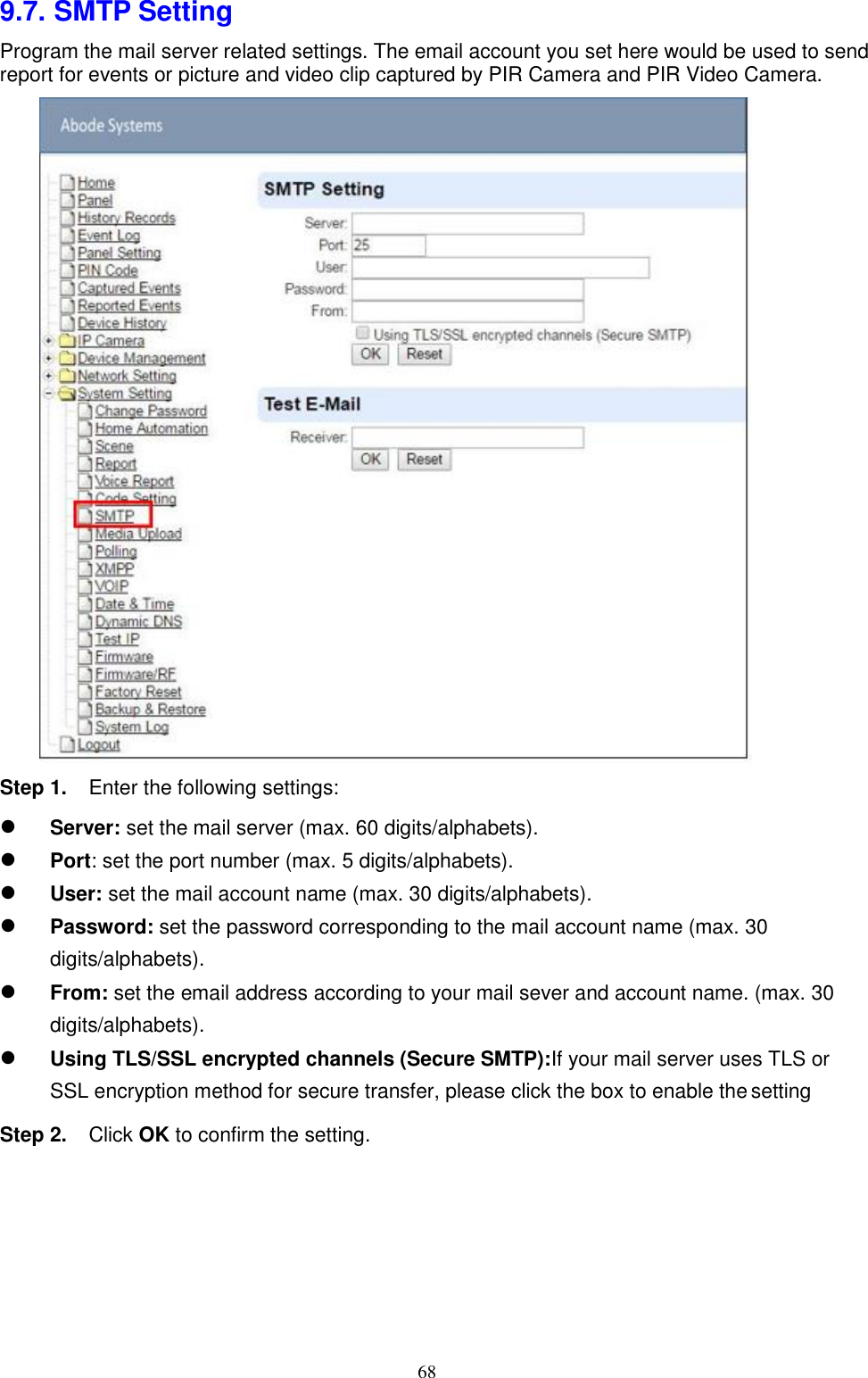 68  9.7. SMTP Setting Program the mail server related settings. The email account you set here would be used to send report for events or picture and video clip captured by PIR Camera and PIR Video Camera.          Step 1. Enter the following settings:  Server: set the mail server (max. 60 digits/alphabets). Port: set the port number (max. 5 digits/alphabets). User: set the mail account name (max. 30 digits/alphabets). Password: set the password corresponding to the mail account name (max. 30 digits/alphabets). From: set the email address according to your mail sever and account name. (max. 30 digits/alphabets). Using TLS/SSL encrypted channels (Secure SMTP):If your mail server uses TLS or SSL encryption method for secure transfer, please click the box to enable the settingStep 2. Click OK to confirm the setting. 
