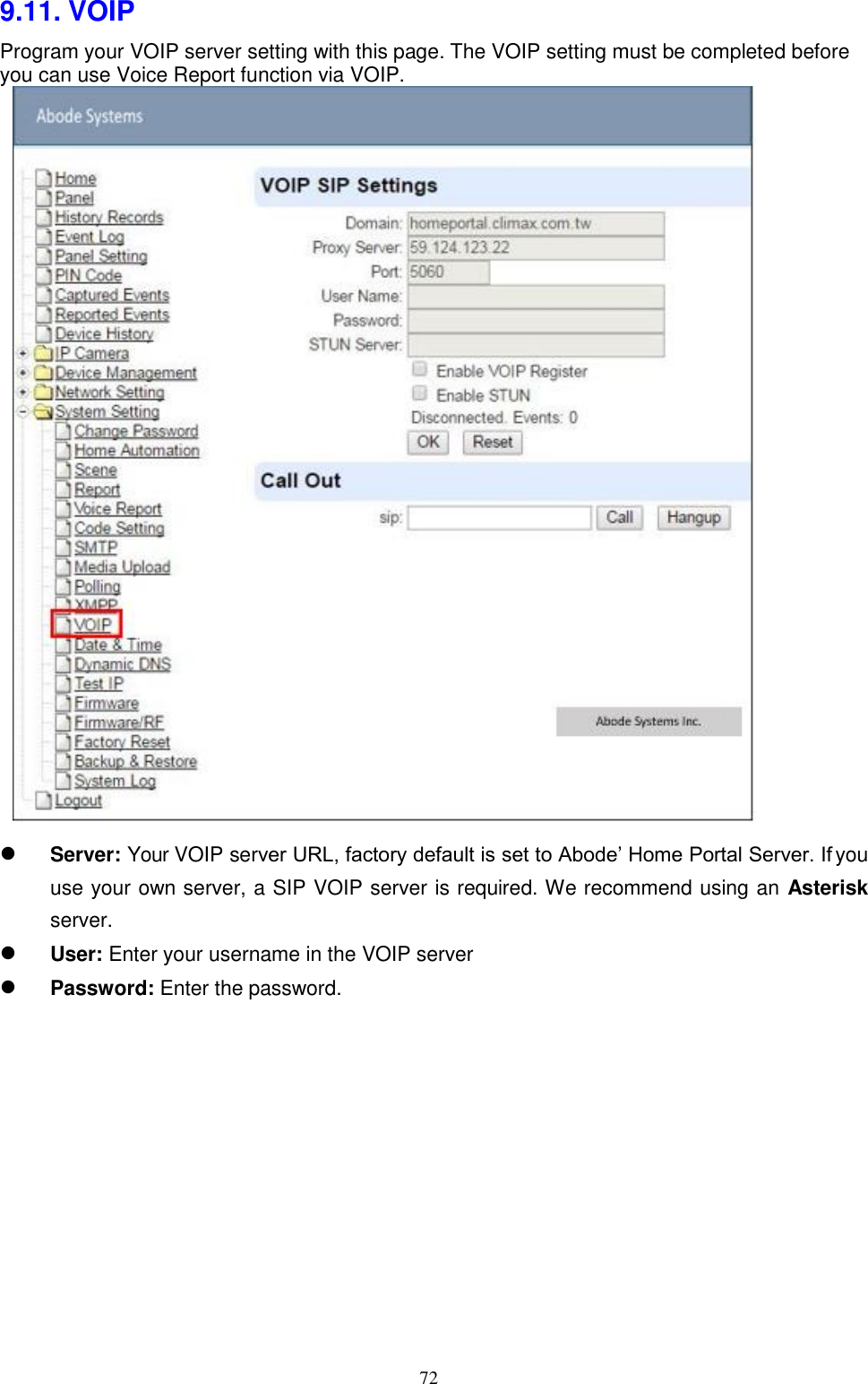 72  9.11. VOIP Program your VOIP server setting with this page. The VOIP setting must be completed before you can use Voice Report function via VOIP.            Server: Your VOIP server URL, factory default is set to Abode’ Home Portal Server. If you use your own server, a SIP VOIP server is required. We recommend using an Asterisk server. User: Enter your username in the VOIP server Password: Enter the password.