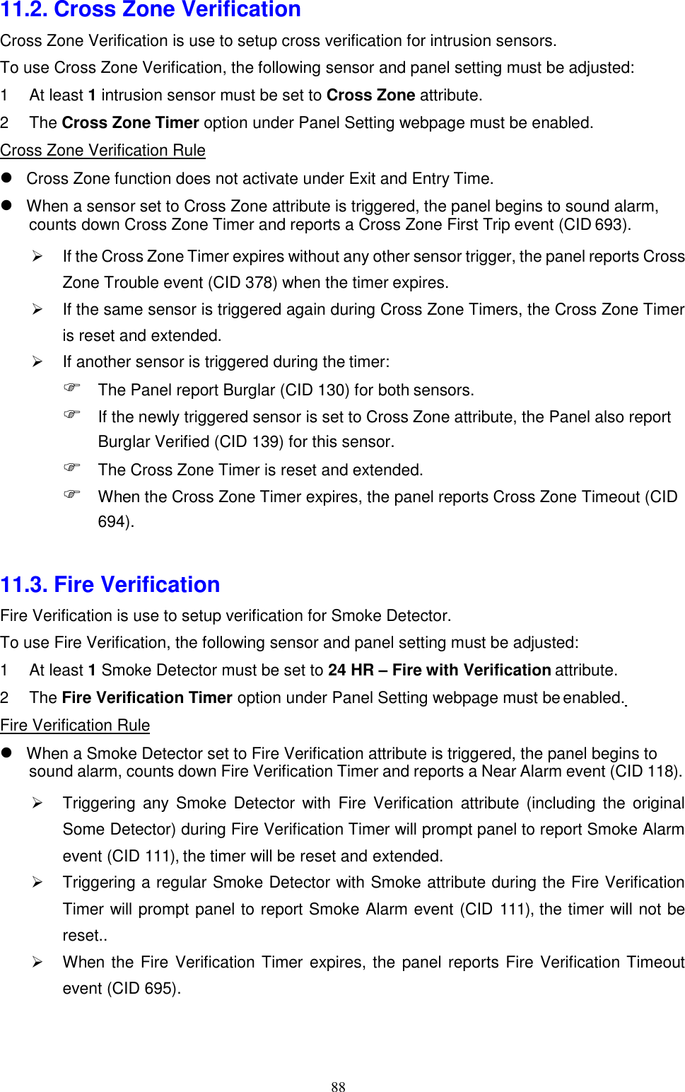 88  11.2. Cross Zone Verification Cross Zone Verification is use to setup cross verification for intrusion sensors. To use Cross Zone Verification, the following sensor and panel setting must be adjusted: 1 At least 1 intrusion sensor must be set to Cross Zone attribute. 2 The Cross Zone Timer option under Panel Setting webpage must be enabled. Cross Zone Verification Rule  Cross Zone function does not activate under Exit and Entry Time. When a sensor set to Cross Zone attribute is triggered, the panel begins to sound alarm, counts down Cross Zone Timer and reports a Cross Zone First Trip event (CID 693). If the Cross Zone Timer expires without any other sensor trigger, the panel reports Cross Zone Trouble event (CID 378) when the timer expires.  If the same sensor is triggered again during Cross Zone Timers, the Cross Zone Timer is reset and extended.  If another sensor is triggered during the timer:  The Panel report Burglar (CID 130) for both sensors.  If the newly triggered sensor is set to Cross Zone attribute, the Panel also report Burglar Verified (CID 139) for this sensor.  The Cross Zone Timer is reset and extended.  When the Cross Zone Timer expires, the panel reports Cross Zone Timeout (CID 694).   11.3. Fire Verification Fire Verification is use to setup verification for Smoke Detector. To use Fire Verification, the following sensor and panel setting must be adjusted: 1 At least 1 Smoke Detector must be set to 24 HR – Fire with Verification attribute. 2 The Fire Verification Timer option under Panel Setting webpage must be enabled. Fire Verification Rule  When a Smoke Detector set to Fire Verification attribute is triggered, the panel begins to sound alarm, counts down Fire Verification Timer and reports a Near Alarm event (CID 118). Triggering  any  Smoke  Detector  with  Fire  Verification attribute  (including the  original Some Detector) during Fire Verification Timer will prompt panel to report Smoke Alarm event (CID 111), the timer will be reset and extended.  Triggering a regular Smoke Detector with Smoke attribute during the Fire Verification Timer will prompt panel to report Smoke Alarm event (CID 111), the timer will not be reset..  When the Fire Verification Timer expires, the panel reports Fire Verification Timeout event (CID 695). 