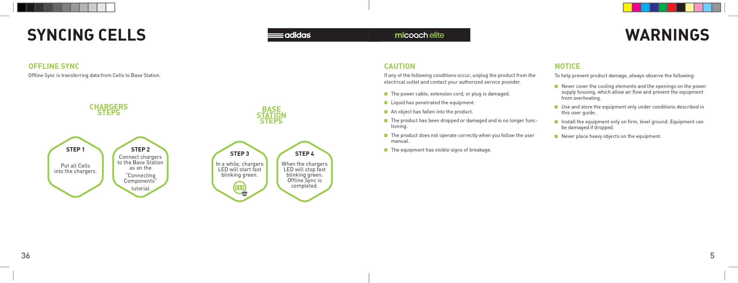 36SYNCING CELLSOFFLINE SYNCOfﬂ ine Sync is transferring data from Cells to Base Station.Put all Cells into the chargers.Connect chargers to the Base Station as on the “Connecting Components” tutorial.In a while, chargers LED will start fast blinking green.When the chargers LED will stop fast blinking green. Ofﬂ ine Sync is completed.STEP 1 STEP 2 STEP 3 STEP 4BASE STATION STEPSCHARGERSSTEPS5WARNINGSCAUTION NOTICEIf any of the following conditions occur, unplug the product from the electrical outlet and contact your authorized service provider.To help prevent product damage, always observe the following: The power cable, extension cord, or plug is damaged. Liquid has penetrated the equipment. An object has fallen into the product. The product has been dropped or damaged and is no longer func-tioning. The product does not operate correctly when you follow the user manual. The equipment has visible signs of breakage. Never cover the cooling elements and the openings on the power supply housing, which allow air ﬂ ow and prevent the equipment from overheating. Use and store the equipment only under conditions described in this user guide. Install the equipment only on ﬁ rm, level ground. Equipment can be damaged if dropped. Never place heavy objects on the equipment.