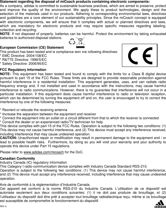  Statement regarding the disposal of miCoach products containing electronic components: As a company, adidas is committed to sustainable business practices, which are aimed to preserve, protect and  improve  the  quality  of  the  environment.  We  apply  these  to  product  technologies,  design  and  the selection of the materials used in our products. Adhering to corresponding environmental laws, directives and guidelines are a core element of our sustainability principles. Since the miCoach concept is equipped with  electronic  components,  we  will  ensure  that  it  complies  with  actual  or  planned  directives  and  laws, which  are  mandatory  for  electronic  products  and  may  require  specific  measures  regarding  labeling, collection and recycling. NOTE: If not disposed of properly, batteries can be harmful. Protect the environment by taking exhausted batteries to authorized disposal stations.  European Commission (CE) Statement This product has been tested and is compliance with the following directives: * EMC Directive: 2004/108/EC  * R&amp;TTE Directive: 1999/5/EC * Safety Directive: 2006/95/EC   FCC Regulatory Information    NOTE:  This equipment has been tested and found to  comply with the  limits for  a Class B digital device pursuant to part 15 of the FCC Rules. These limits are designed to provide reasonable protection against harmful  interference  in  a  residential  installation.  This  equipment  generates,  uses,  and  can  radiate  radio frequency  energy and,  if not  installed  and used in  accordance with  the  instructions, may cause  harmful interference to radio communications. However, there is no guarantee that interference will not occur in a particular  installation.  If  this  equipment  does  cause  harmful  interference  to  radio  or  television  reception, which can be determined by turning the equipment off and on, the user is encouraged to try to correct the interference by one of the following measures:  * Reorient or relocate the receiving antenna * Increase the separation between the equipment and receiver * Connect the equipment into an outlet on a circuit different from that to which the receiver is connected * Consult the dealer or an experienced radio/TV technician for help This device complies with part 15 of the FCC Rules. Operation is subject to the following two conditions: (1) This device may not cause harmful interference, and (2) This device must accept any interference received, including interference that may cause undesired operation. CAUTION: Unauthorized repair or modiﬁcation may result in permanent damage to the equipment and / or lead to possible health risks.  Furthermore, by doing so you will void your warranty and your authority to operate this device under Part 15 regulations.  Please refer to www.adidas.com/micoach for the DoC.  Canadian Conformity Industry Canada (IC) regulatory information This Category I radio-communication device complies with Industry Canada Standard RSS-210. Operation is  subject to the following  two conditions: (1) This device may not  cause  harmful interference, and (2) This device must accept any interference received, including interference that may cause undesired operation.  Avis de conformité à la réglementation d’Industrie Canada. Cet  appareil  est  conform  à  la  norme  RSS-210  du  Industrie  Canada.  L’utilisation  de  ce  dispositif  est autorisée  seulement  aux  deux  conditions  suivantes:  (1)  il  ne  doit  pas  produire  de  brouillage,  et  (2) l’utilisateur du dispositif doit être prêt à accepter tout brouillage radioélectrique reçu, même si ce brouillage est susceptible de compromettre le fonctionnement du dispositif.     REV A  