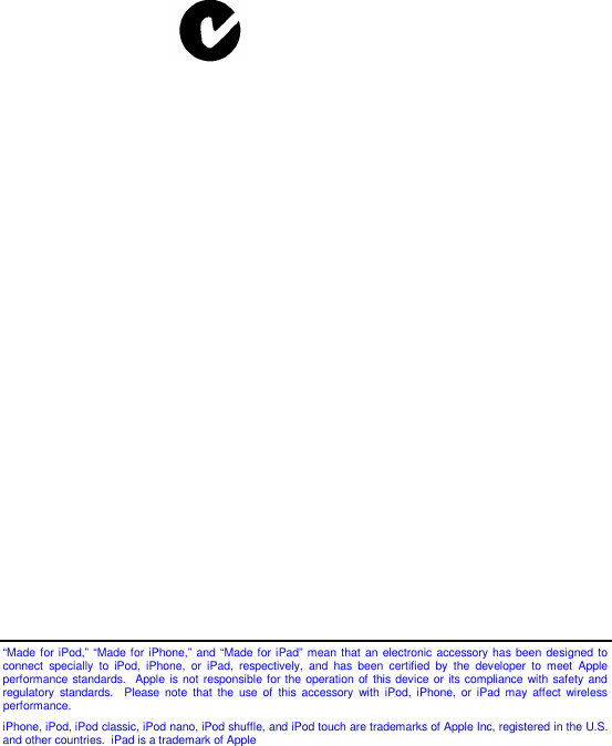                            “Made for iPod,” “Made for iPhone,” and “Made for iPad” mean that an electronic accessory has been  designed to connect  specially  to  iPod,  iPhone,  or  iPad,  respectively,  and  has  been  certified  by  the  developer  to  meet  Apple performance standards.  Apple is not responsible for the  operation of this device or its compliance with  safety and regulatory  standards.    Please note  that  the  use  of  this  accessory  with  iPod,  iPhone,  or  iPad  may  affect wireless performance.  iPhone, iPod, iPod classic, iPod nano, iPod shuffle, and iPod touch are trademarks of Apple Inc, registered in the U.S. and other countries.  iPad is a trademark of Apple   