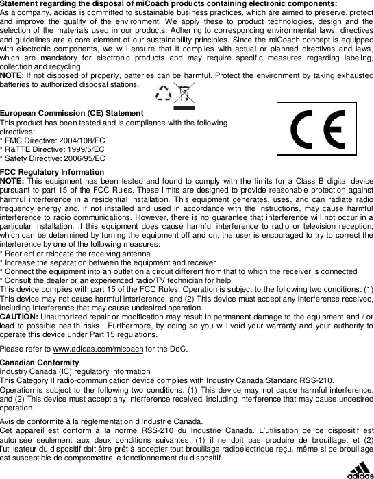 Statement regarding the disposal of miCoach products containing electronic components:As a company, adidas is committed to sustainable business practices, which are aimed to preserve, protectand improve the quality of the environment. We apply these to product technologies, design and theselection of the materials used in our products. Adhering to corresponding environmental laws, directivesand guidelines are a core element of our sustainability principles. Since the miCoach concept is equippedwith electronic components, we will ensure that it complies with actual or planned directives and laws,which are mandatory for electronic products and may require specific measures regarding labeling,collection and recycling.NOTE: If not disposed of properly, batteries can be harmful. Protect the environment by taking exhaustedbatteries to authorized disposal stations.European Commission (CE) StatementThis product has been tested and is compliance with the followingdirectives:* EMC Directive: 2004/108/EC* R&amp;TTE Directive: 1999/5/EC* Safety Directive: 2006/95/ECFCC Regulatory InformationNOTE: This equipment has been tested and found to comply with the limits for a Class B digital devicepursuant to part 15 of the FCC Rules. These limits are designed to provide reasonable protection againstharmful interference in a residential installation. This equipment generates, uses, and can radiate radiofrequency energy and, if not installed and used in accordance with the instructions, may cause harmfulinterference to radio communications. However, there is no guarantee that interference will not occur in aparticular installation. If this equipment does cause harmful interference to radio or television reception,which can be determined by turning the equipment off and on, the user is encouraged to try to correct theinterference by one of the following measures:* Reorient or relocate the receiving antenna* Increase the separation between the equipment and receiver* Connect the equipment into an outlet on a circuit different from that to which the receiver is connected* Consult the dealer or an experienced radio/TV technician for helpThis device complies with part 15 of the FCC Rules. Operation is subject to the following two conditions: (1)This device may not cause harmful interference, and (2) This device must accept any interference received,including interference that may cause undesired operation.CAUTION: Unauthorized repair or modication may result in permanent damage to the equipment and / orlead to possible health risks.  Furthermore, by doing so you will void your warranty and your authority tooperate this device under Part 15 regulations.Please refer to www.adidas.com/micoach for the DoC.Canadian ConformityIndustry Canada (IC) regulatory informationThis Category II radio-communication device complies with Industry Canada Standard RSS-210.Operation is subject to the following two conditions: (1) This device may not cause harmful interference,and (2) This device must accept any interference received, including interference that may cause undesiredoperation.Avis de conformité à la réglementation d’Industrie Canada.Cet appareil est conform à la norme RSS-210 du Industrie Canada. L’utilisation de ce dispositif estautorisée seulement aux deux conditions suivantes: (1) il ne doit pas produire de brouillage, et (2)l’utilisateur du dispositif doit être prêt à accepter tout brouillage radioélectrique reçu, même si ce brouillageest susceptible de compromettre le fonctionnement du dispositif.
