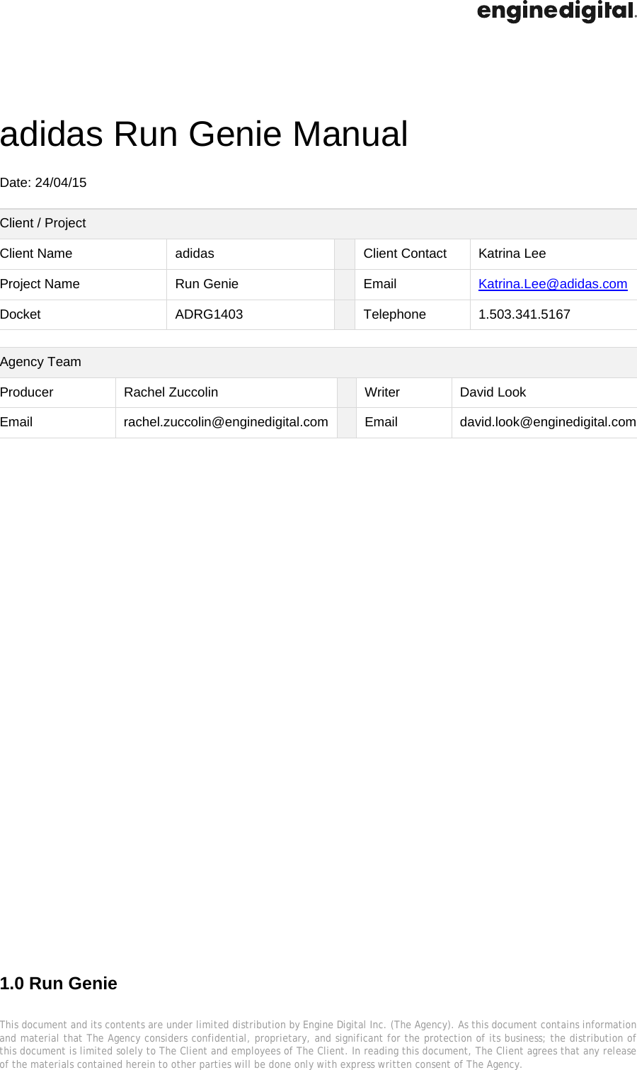  This document and its contents are under limited distribution by Engine Digital Inc. (The Agency). As this document contains information and material that The Agency considers confidential, proprietary, and significant for the protection of its business; the distribution of this document is limited solely to The Client and employees of The Client. In reading this document, The Client agrees that any release of the materials contained herein to other parties will be done only with express written consent of The Agency.   adidas Run Genie Manual    Date: 24/04/15  Client / Project Client Name  adidas    Client Contact  Katrina Lee Project Name  Run Genie    Email  Katrina.Lee@adidas.com Docket ADRG1403  Telephone  1.503.341.5167  Agency Team Producer Rachel Zuccolin   Writer  David Look Email rachel.zuccolin@enginedigital.com  Email  david.look@enginedigital.com                                    1.0 Run Genie   