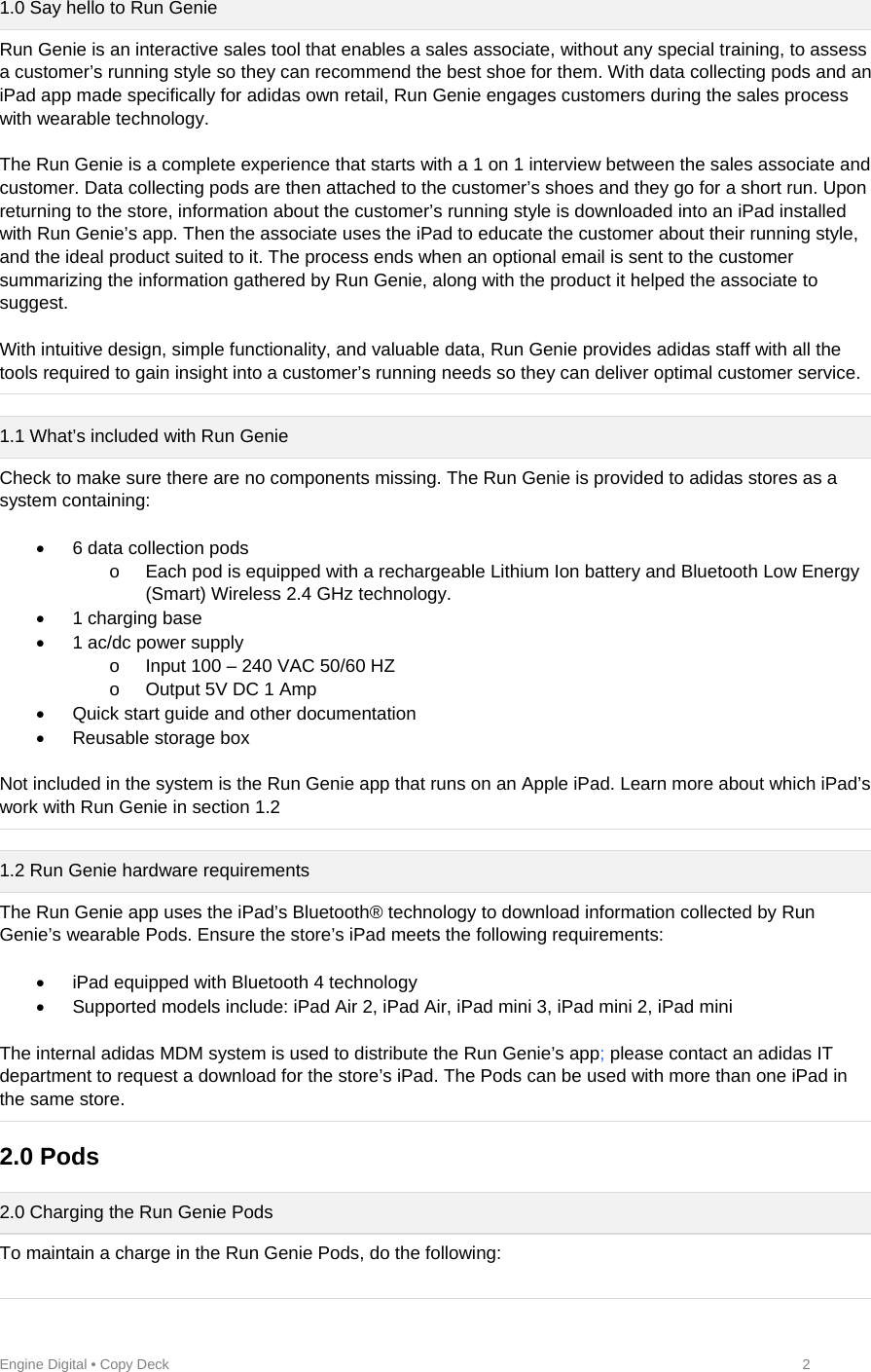 Engine Digital • Copy Deck            2 1.0 Say hello to Run Genie Run Genie is an interactive sales tool that enables a sales associate, without any special training, to assess a customer’s running style so they can recommend the best shoe for them. With data collecting pods and an iPad app made specifically for adidas own retail, Run Genie engages customers during the sales process with wearable technology.  The Run Genie is a complete experience that starts with a 1 on 1 interview between the sales associate and customer. Data collecting pods are then attached to the customer’s shoes and they go for a short run. Upon returning to the store, information about the customer’s running style is downloaded into an iPad installed with Run Genie’s app. Then the associate uses the iPad to educate the customer about their running style, and the ideal product suited to it. The process ends when an optional email is sent to the customer summarizing the information gathered by Run Genie, along with the product it helped the associate to suggest.   With intuitive design, simple functionality, and valuable data, Run Genie provides adidas staff with all the tools required to gain insight into a customer’s running needs so they can deliver optimal customer service.  1.1 What’s included with Run Genie Check to make sure there are no components missing. The Run Genie is provided to adidas stores as a system containing:     6 data collection pods o  Each pod is equipped with a rechargeable Lithium Ion battery and Bluetooth Low Energy (Smart) Wireless 2.4 GHz technology.  1 charging base   1 ac/dc power supply o  Input 100 – 240 VAC 50/60 HZ o  Output 5V DC 1 Amp   Quick start guide and other documentation   Reusable storage box   Not included in the system is the Run Genie app that runs on an Apple iPad. Learn more about which iPad’s work with Run Genie in section 1.2  1.2 Run Genie hardware requirements The Run Genie app uses the iPad’s Bluetooth® technology to download information collected by Run Genie’s wearable Pods. Ensure the store’s iPad meets the following requirements:    iPad equipped with Bluetooth 4 technology   Supported models include: iPad Air 2, iPad Air, iPad mini 3, iPad mini 2, iPad mini  The internal adidas MDM system is used to distribute the Run Genie’s app; please contact an adidas IT department to request a download for the store’s iPad. The Pods can be used with more than one iPad in the same store.   2.0 Pods  2.0 Charging the Run Genie Pods To maintain a charge in the Run Genie Pods, do the following:  
