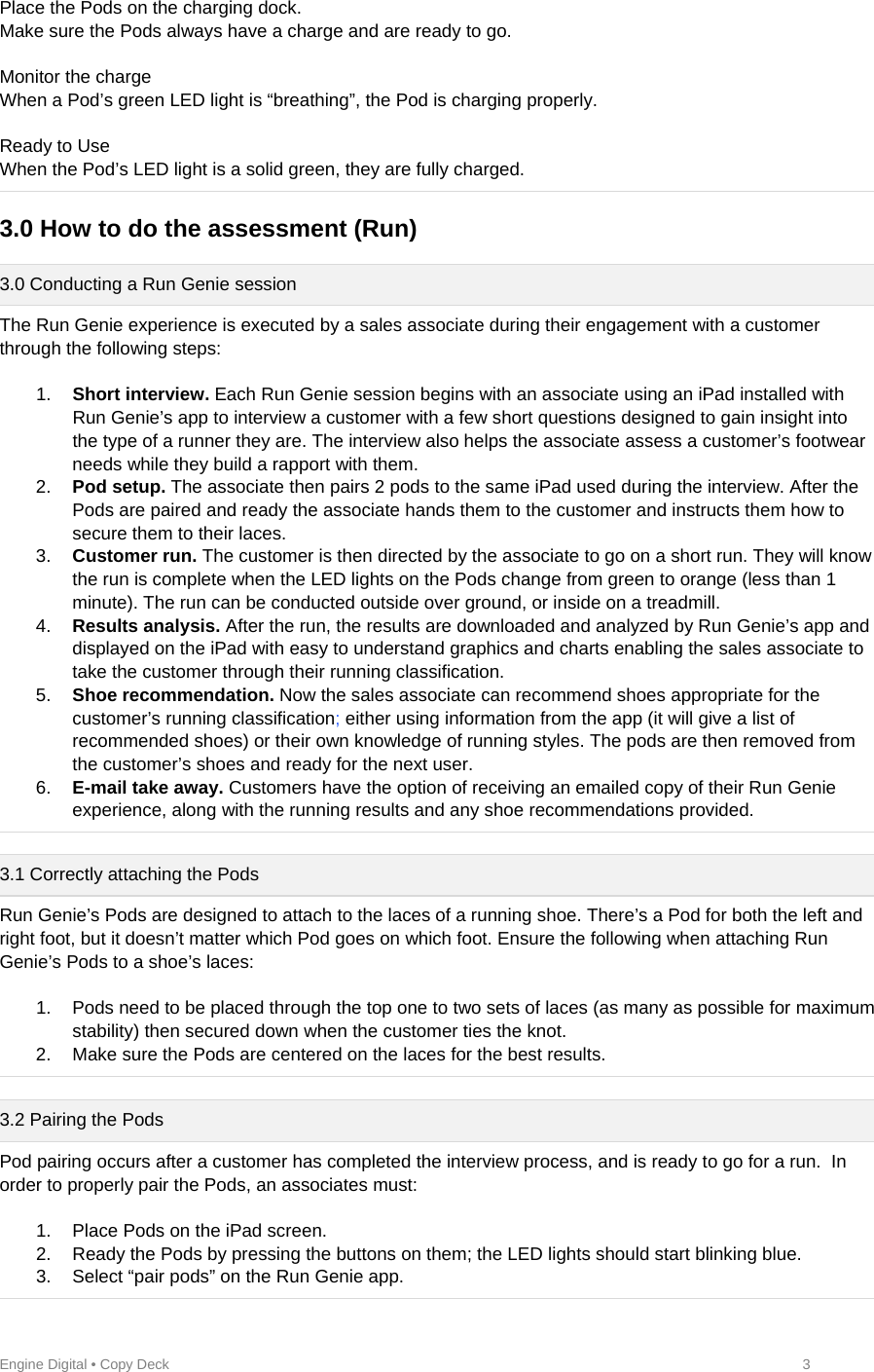 Engine Digital • Copy Deck            3 Place the Pods on the charging dock. Make sure the Pods always have a charge and are ready to go.  Monitor the charge When a Pod’s green LED light is “breathing”, the Pod is charging properly.  Ready to Use When the Pod’s LED light is a solid green, they are fully charged.  3.0 How to do the assessment (Run)   3.0 Conducting a Run Genie session The Run Genie experience is executed by a sales associate during their engagement with a customer through the following steps:  1.  Short interview. Each Run Genie session begins with an associate using an iPad installed with Run Genie’s app to interview a customer with a few short questions designed to gain insight into the type of a runner they are. The interview also helps the associate assess a customer’s footwear needs while they build a rapport with them. 2.  Pod setup. The associate then pairs 2 pods to the same iPad used during the interview. After the Pods are paired and ready the associate hands them to the customer and instructs them how to secure them to their laces.  3.  Customer run. The customer is then directed by the associate to go on a short run. They will know the run is complete when the LED lights on the Pods change from green to orange (less than 1 minute). The run can be conducted outside over ground, or inside on a treadmill. 4.  Results analysis. After the run, the results are downloaded and analyzed by Run Genie’s app and displayed on the iPad with easy to understand graphics and charts enabling the sales associate to take the customer through their running classification.  5.  Shoe recommendation. Now the sales associate can recommend shoes appropriate for the customer’s running classification; either using information from the app (it will give a list of recommended shoes) or their own knowledge of running styles. The pods are then removed from the customer’s shoes and ready for the next user. 6.  E-mail take away. Customers have the option of receiving an emailed copy of their Run Genie experience, along with the running results and any shoe recommendations provided.   3.1 Correctly attaching the Pods Run Genie’s Pods are designed to attach to the laces of a running shoe. There’s a Pod for both the left and right foot, but it doesn’t matter which Pod goes on which foot. Ensure the following when attaching Run Genie’s Pods to a shoe’s laces:   1.  Pods need to be placed through the top one to two sets of laces (as many as possible for maximum stability) then secured down when the customer ties the knot.  2.  Make sure the Pods are centered on the laces for the best results.  3.2 Pairing the Pods Pod pairing occurs after a customer has completed the interview process, and is ready to go for a run.  In order to properly pair the Pods, an associates must:  1.  Place Pods on the iPad screen.  2.  Ready the Pods by pressing the buttons on them; the LED lights should start blinking blue. 3.  Select “pair pods” on the Run Genie app. 