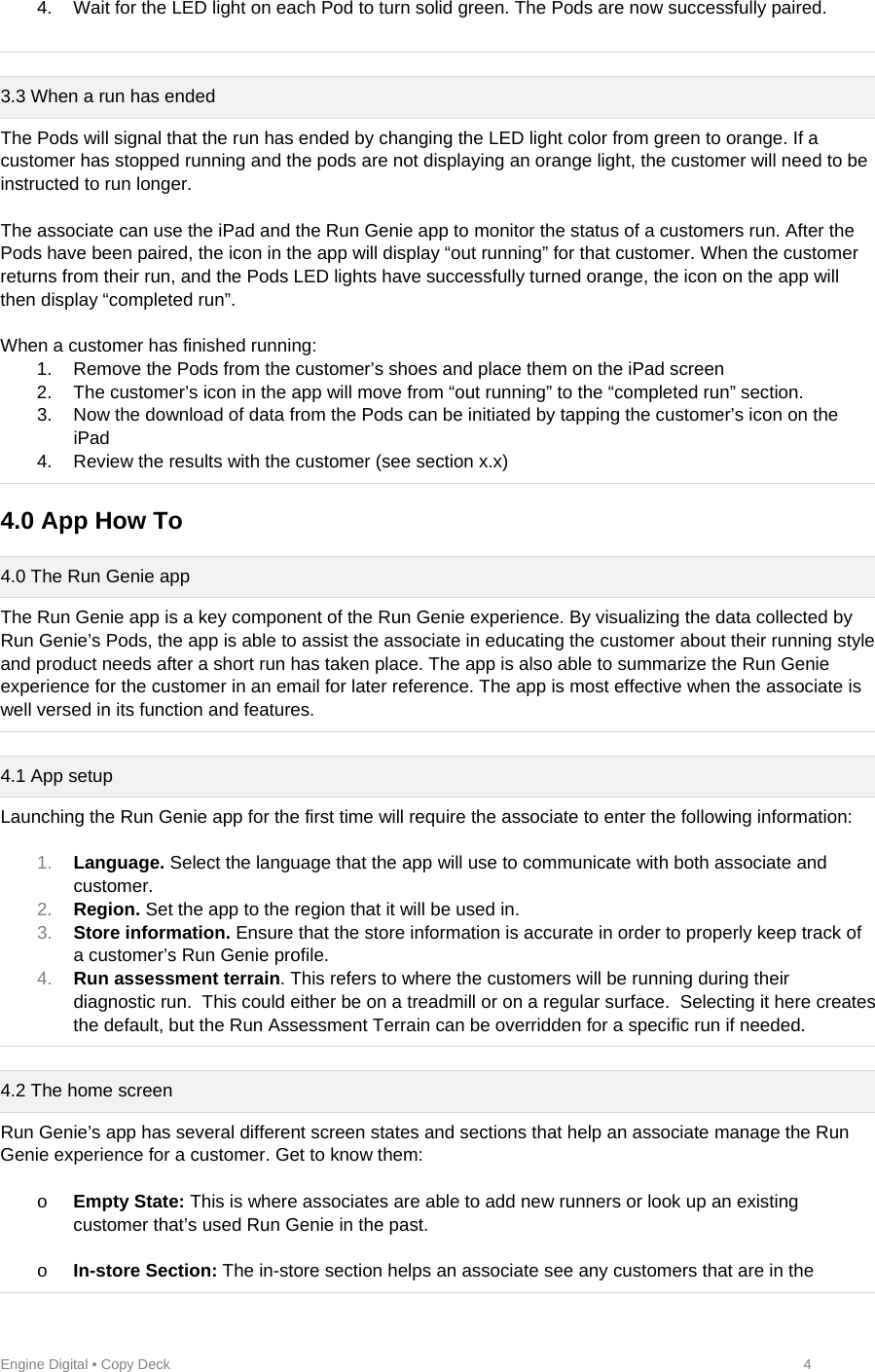 Engine Digital • Copy Deck            4 4.  Wait for the LED light on each Pod to turn solid green. The Pods are now successfully paired.   3.3 When a run has ended The Pods will signal that the run has ended by changing the LED light color from green to orange. If a customer has stopped running and the pods are not displaying an orange light, the customer will need to be instructed to run longer.   The associate can use the iPad and the Run Genie app to monitor the status of a customers run. After the Pods have been paired, the icon in the app will display “out running” for that customer. When the customer returns from their run, and the Pods LED lights have successfully turned orange, the icon on the app will then display “completed run”.  When a customer has finished running: 1.  Remove the Pods from the customer’s shoes and place them on the iPad screen 2.  The customer’s icon in the app will move from “out running” to the “completed run” section.   3.  Now the download of data from the Pods can be initiated by tapping the customer’s icon on the iPad  4.  Review the results with the customer (see section x.x)  4.0 App How To   4.0 The Run Genie app The Run Genie app is a key component of the Run Genie experience. By visualizing the data collected by Run Genie’s Pods, the app is able to assist the associate in educating the customer about their running style and product needs after a short run has taken place. The app is also able to summarize the Run Genie experience for the customer in an email for later reference. The app is most effective when the associate is well versed in its function and features.  4.1 App setup  Launching the Run Genie app for the first time will require the associate to enter the following information:  1.  Language. Select the language that the app will use to communicate with both associate and customer. 2.  Region. Set the app to the region that it will be used in. 3.  Store information. Ensure that the store information is accurate in order to properly keep track of a customer’s Run Genie profile. 4.  Run assessment terrain. This refers to where the customers will be running during their diagnostic run.  This could either be on a treadmill or on a regular surface.  Selecting it here creates the default, but the Run Assessment Terrain can be overridden for a specific run if needed.  4.2 The home screen Run Genie’s app has several different screen states and sections that help an associate manage the Run Genie experience for a customer. Get to know them:  o Empty State: This is where associates are able to add new runners or look up an existing customer that’s used Run Genie in the past.  o In-store Section: The in-store section helps an associate see any customers that are in the 