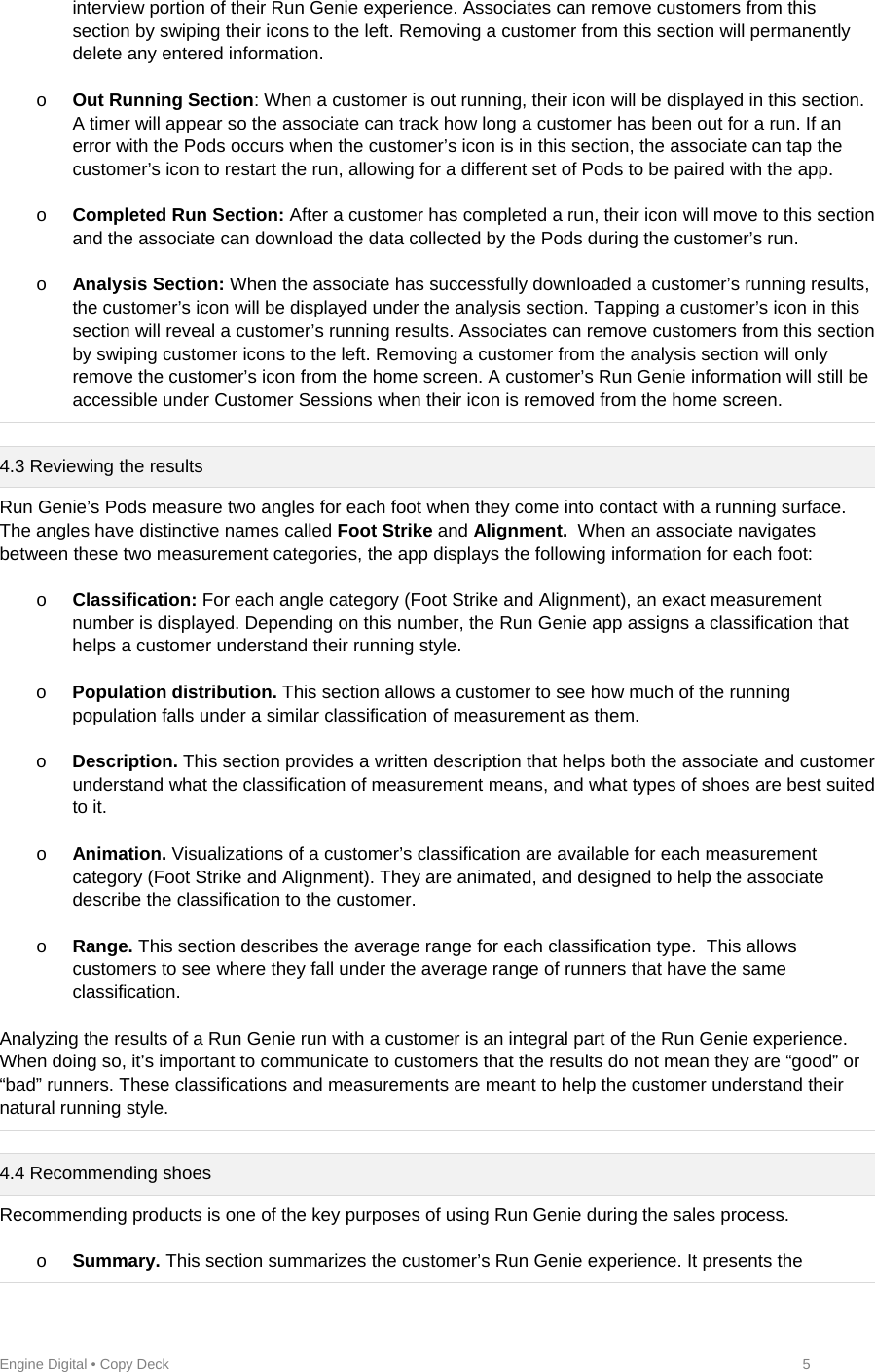 Engine Digital • Copy Deck            5 interview portion of their Run Genie experience. Associates can remove customers from this section by swiping their icons to the left. Removing a customer from this section will permanently delete any entered information.  o Out Running Section: When a customer is out running, their icon will be displayed in this section. A timer will appear so the associate can track how long a customer has been out for a run. If an error with the Pods occurs when the customer’s icon is in this section, the associate can tap the customer’s icon to restart the run, allowing for a different set of Pods to be paired with the app.  o Completed Run Section: After a customer has completed a run, their icon will move to this section and the associate can download the data collected by the Pods during the customer’s run.  o Analysis Section: When the associate has successfully downloaded a customer’s running results, the customer’s icon will be displayed under the analysis section. Tapping a customer’s icon in this section will reveal a customer’s running results. Associates can remove customers from this section by swiping customer icons to the left. Removing a customer from the analysis section will only remove the customer’s icon from the home screen. A customer’s Run Genie information will still be accessible under Customer Sessions when their icon is removed from the home screen.  4.3 Reviewing the results Run Genie’s Pods measure two angles for each foot when they come into contact with a running surface. The angles have distinctive names called Foot Strike and Alignment.  When an associate navigates between these two measurement categories, the app displays the following information for each foot:  o Classification: For each angle category (Foot Strike and Alignment), an exact measurement number is displayed. Depending on this number, the Run Genie app assigns a classification that helps a customer understand their running style.  o Population distribution. This section allows a customer to see how much of the running population falls under a similar classification of measurement as them.   o Description. This section provides a written description that helps both the associate and customer understand what the classification of measurement means, and what types of shoes are best suited to it.  o Animation. Visualizations of a customer’s classification are available for each measurement category (Foot Strike and Alignment). They are animated, and designed to help the associate describe the classification to the customer.     o Range. This section describes the average range for each classification type.  This allows customers to see where they fall under the average range of runners that have the same classification.  Analyzing the results of a Run Genie run with a customer is an integral part of the Run Genie experience. When doing so, it’s important to communicate to customers that the results do not mean they are “good” or “bad” runners. These classifications and measurements are meant to help the customer understand their natural running style.   4.4 Recommending shoes Recommending products is one of the key purposes of using Run Genie during the sales process.   o Summary. This section summarizes the customer’s Run Genie experience. It presents the 