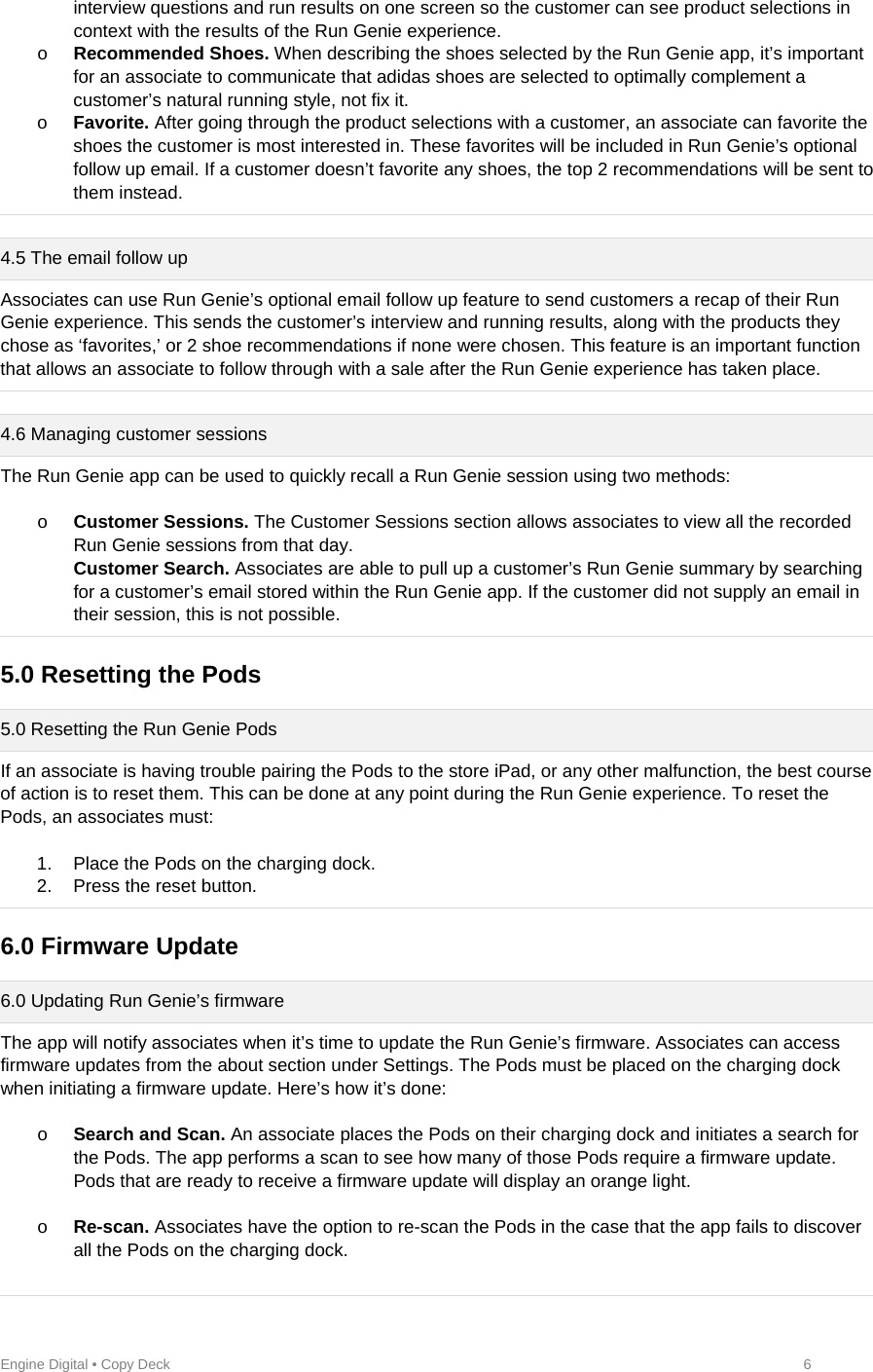 Engine Digital • Copy Deck            6 interview questions and run results on one screen so the customer can see product selections in context with the results of the Run Genie experience.  o Recommended Shoes. When describing the shoes selected by the Run Genie app, it’s important for an associate to communicate that adidas shoes are selected to optimally complement a customer’s natural running style, not fix it. o Favorite. After going through the product selections with a customer, an associate can favorite the shoes the customer is most interested in. These favorites will be included in Run Genie’s optional follow up email. If a customer doesn’t favorite any shoes, the top 2 recommendations will be sent to them instead.  4.5 The email follow up Associates can use Run Genie’s optional email follow up feature to send customers a recap of their Run Genie experience. This sends the customer’s interview and running results, along with the products they chose as ‘favorites,’ or 2 shoe recommendations if none were chosen. This feature is an important function that allows an associate to follow through with a sale after the Run Genie experience has taken place.  4.6 Managing customer sessions  The Run Genie app can be used to quickly recall a Run Genie session using two methods:  o Customer Sessions. The Customer Sessions section allows associates to view all the recorded Run Genie sessions from that day. Customer Search. Associates are able to pull up a customer’s Run Genie summary by searching for a customer’s email stored within the Run Genie app. If the customer did not supply an email in their session, this is not possible.   5.0 Resetting the Pods  5.0 Resetting the Run Genie Pods If an associate is having trouble pairing the Pods to the store iPad, or any other malfunction, the best course of action is to reset them. This can be done at any point during the Run Genie experience. To reset the Pods, an associates must:  1.  Place the Pods on the charging dock. 2.  Press the reset button.  6.0 Firmware Update  6.0 Updating Run Genie’s firmware The app will notify associates when it’s time to update the Run Genie’s firmware. Associates can access firmware updates from the about section under Settings. The Pods must be placed on the charging dock when initiating a firmware update. Here’s how it’s done:  o Search and Scan. An associate places the Pods on their charging dock and initiates a search for the Pods. The app performs a scan to see how many of those Pods require a firmware update. Pods that are ready to receive a firmware update will display an orange light.  o Re-scan. Associates have the option to re-scan the Pods in the case that the app fails to discover all the Pods on the charging dock.  