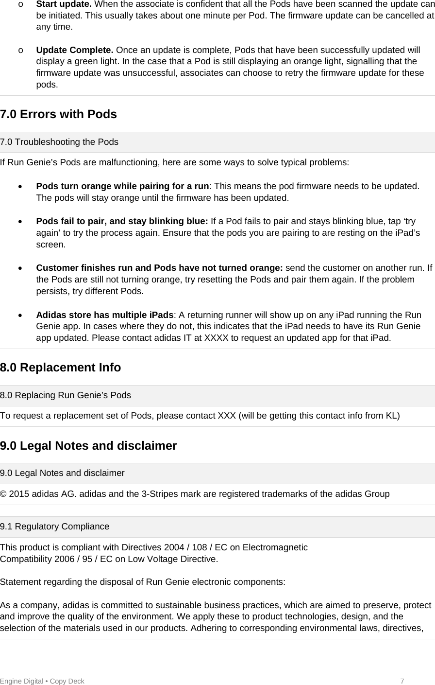 Engine Digital • Copy Deck            7 o Start update. When the associate is confident that all the Pods have been scanned the update can be initiated. This usually takes about one minute per Pod. The firmware update can be cancelled at any time.  o Update Complete. Once an update is complete, Pods that have been successfully updated will display a green light. In the case that a Pod is still displaying an orange light, signalling that the firmware update was unsuccessful, associates can choose to retry the firmware update for these pods.  7.0 Errors with Pods  7.0 Troubleshooting the Pods If Run Genie’s Pods are malfunctioning, here are some ways to solve typical problems:   Pods turn orange while pairing for a run: This means the pod firmware needs to be updated. The pods will stay orange until the firmware has been updated.    Pods fail to pair, and stay blinking blue: If a Pod fails to pair and stays blinking blue, tap ‘try again’ to try the process again. Ensure that the pods you are pairing to are resting on the iPad’s screen.    Customer finishes run and Pods have not turned orange: send the customer on another run. If the Pods are still not turning orange, try resetting the Pods and pair them again. If the problem persists, try different Pods.   Adidas store has multiple iPads: A returning runner will show up on any iPad running the Run Genie app. In cases where they do not, this indicates that the iPad needs to have its Run Genie app updated. Please contact adidas IT at XXXX to request an updated app for that iPad.  8.0 Replacement Info  8.0 Replacing Run Genie’s Pods To request a replacement set of Pods, please contact XXX (will be getting this contact info from KL)  9.0 Legal Notes and disclaimer  9.0 Legal Notes and disclaimer © 2015 adidas AG. adidas and the 3-Stripes mark are registered trademarks of the adidas Group   9.1 Regulatory Compliance This product is compliant with Directives 2004 / 108 / EC on Electromagnetic  Compatibility 2006 / 95 / EC on Low Voltage Directive.   Statement regarding the disposal of Run Genie electronic components:   As a company, adidas is committed to sustainable business practices, which are aimed to preserve, protect and improve the quality of the environment. We apply these to product technologies, design, and the selection of the materials used in our products. Adhering to corresponding environmental laws, directives, 