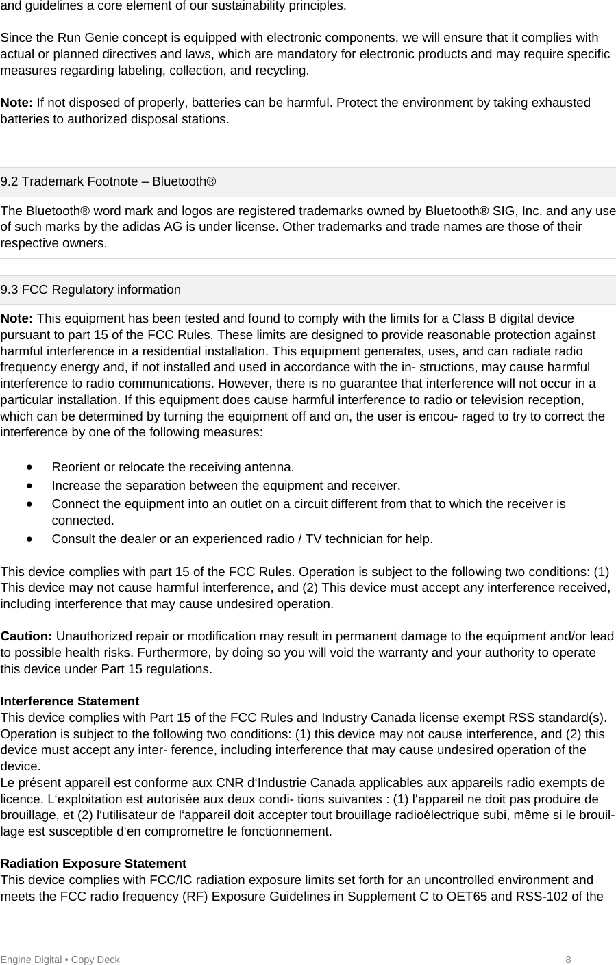 Engine Digital • Copy Deck            8 and guidelines a core element of our sustainability principles.   Since the Run Genie concept is equipped with electronic components, we will ensure that it complies with actual or planned directives and laws, which are mandatory for electronic products and may require specific measures regarding labeling, collection, and recycling.   Note: If not disposed of properly, batteries can be harmful. Protect the environment by taking exhausted batteries to authorized disposal stations.    9.2 Trademark Footnote – Bluetooth® The Bluetooth® word mark and logos are registered trademarks owned by Bluetooth® SIG, Inc. and any use of such marks by the adidas AG is under license. Other trademarks and trade names are those of their respective owners.   9.3 FCC Regulatory information Note: This equipment has been tested and found to comply with the limits for a Class B digital device pursuant to part 15 of the FCC Rules. These limits are designed to provide reasonable protection against harmful interference in a residential installation. This equipment generates, uses, and can radiate radio frequency energy and, if not installed and used in accordance with the in- structions, may cause harmful interference to radio communications. However, there is no guarantee that interference will not occur in a particular installation. If this equipment does cause harmful interference to radio or television reception, which can be determined by turning the equipment off and on, the user is encou- raged to try to correct the interference by one of the following measures:    Reorient or relocate the receiving antenna.   Increase the separation between the equipment and receiver.   Connect the equipment into an outlet on a circuit different from that to which the receiver is connected.   Consult the dealer or an experienced radio / TV technician for help.   This device complies with part 15 of the FCC Rules. Operation is subject to the following two conditions: (1) This device may not cause harmful interference, and (2) This device must accept any interference received, including interference that may cause undesired operation.   Caution: Unauthorized repair or modification may result in permanent damage to the equipment and/or lead to possible health risks. Furthermore, by doing so you will void the warranty and your authority to operate this device under Part 15 regulations.   Interference Statement  This device complies with Part 15 of the FCC Rules and Industry Canada license exempt RSS standard(s). Operation is subject to the following two conditions: (1) this device may not cause interference, and (2) this device must accept any inter- ference, including interference that may cause undesired operation of the device.  Le présent appareil est conforme aux CNR d‘Industrie Canada applicables aux appareils radio exempts de licence. L‘exploitation est autorisée aux deux condi- tions suivantes : (1) l‘appareil ne doit pas produire de brouillage, et (2) l‘utilisateur de l‘appareil doit accepter tout brouillage radioélectrique subi, même si le brouil- lage est susceptible d‘en compromettre le fonctionnement.  Radiation Exposure Statement  This device complies with FCC/IC radiation exposure limits set forth for an uncontrolled environment and meets the FCC radio frequency (RF) Exposure Guidelines in Supplement C to OET65 and RSS-102 of the 