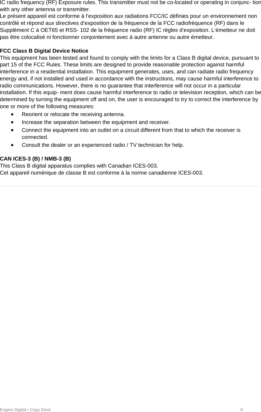 Engine Digital • Copy Deck            9 IC radio frequency (RF) Exposure rules. This transmitter must not be co-located or operating in conjunc- tion with any other antenna or transmitter.  Le présent appareil est conforme à l‘exposition aux radiations FCC/IC définies pour un environnement non contrôlé et répond aux directives d‘exposition de la fréquence de la FCC radiofréquence (RF) dans le Supplément C à OET65 et RSS- 102 de la fréquence radio (RF) IC règles d‘exposition. L‘émetteur ne doit pas être colocalisé ni fonctionner conjointement avec à autre antenne ou autre émetteur.   FCC Class B Digital Device Notice  This equipment has been tested and found to comply with the limits for a Class B digital device, pursuant to part 15 of the FCC Rules. These limits are designed to provide reasonable protection against harmful interference in a residential installation. This equipment generates, uses, and can radiate radio frequency energy and, if not installed and used in accordance with the instructions, may cause harmful interference to radio communications. However, there is no guarantee that interference will not occur in a particular installation. If this equip- ment does cause harmful interference to radio or television reception, which can be determined by turning the equipment off and on, the user is encouraged to try to correct the interference by one or more of the following measures:   Reorient or relocate the receiving antenna.   Increase the separation between the equipment and receiver.   Connect the equipment into an outlet on a circuit different from that to which the receiver is connected.   Consult the dealer or an experienced radio / TV technician for help.   CAN ICES-3 (B) / NMB-3 (B)  This Class B digital apparatus complies with Canadian ICES-003.  Cet appareil numérique de classe B est conforme à la norme canadienne ICES-003.     