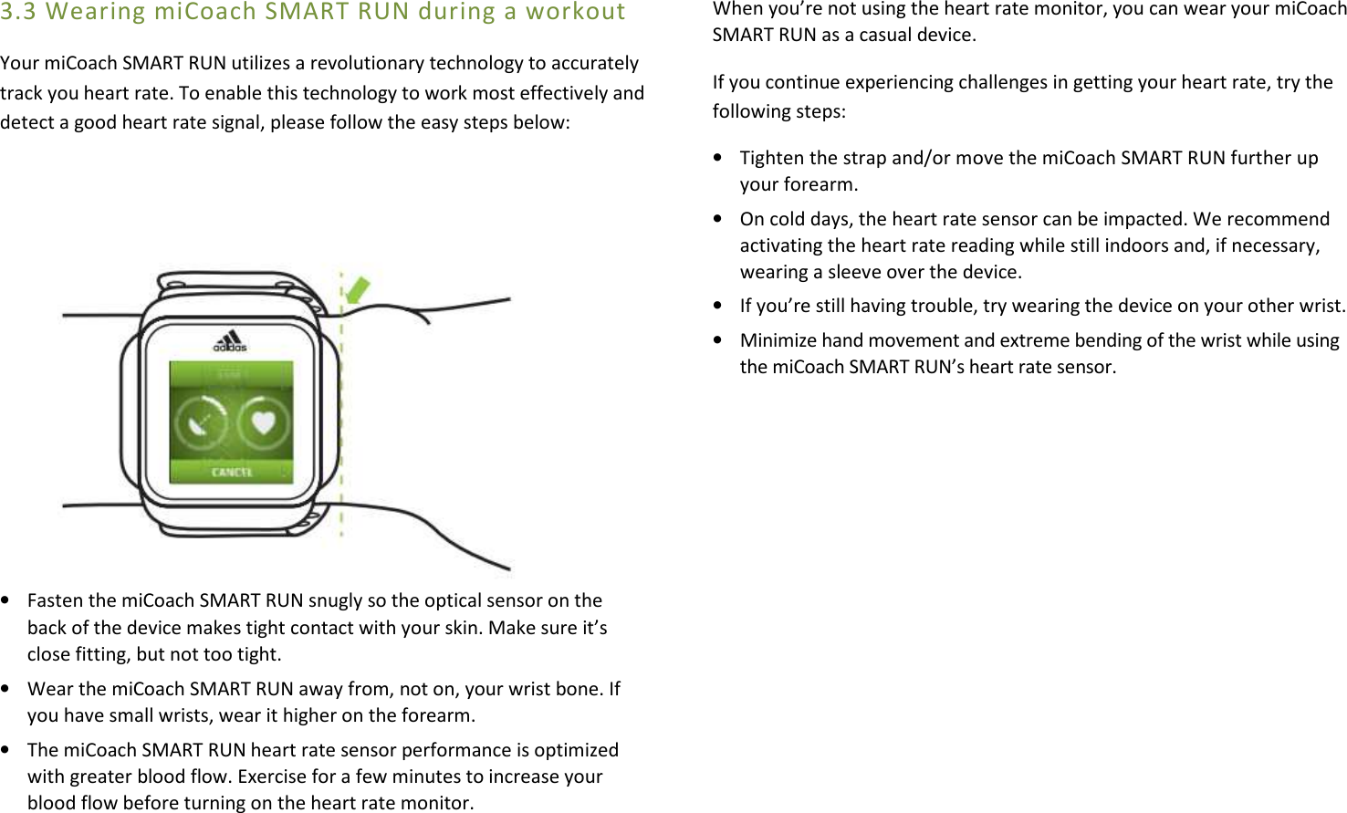 3.3 Wearing miCoach SMART RUN during a workout Your miCoach SMART RUN utilizes a revolutionary technology to accurately track you heart rate. To enable this technology to work most effectively and detect a good heart rate signal, please follow the easy steps below:           • Fasten the miCoach SMART RUN snugly so the optical sensor on the back of the device makes tight contact with your skin. Make sure it’s close fitting, but not too tight. • Wear the miCoach SMART RUN away from, not on, your wrist bone. If you have small wrists, wear it higher on the forearm. • The miCoach SMART RUN heart rate sensor performance is optimized with greater blood flow. Exercise for a few minutes to increase your blood flow before turning on the heart rate monitor. When you’re not using the heart rate monitor, you can wear your miCoach SMART RUN as a casual device. If you continue experiencing challenges in getting your heart rate, try the following steps: • Tighten the strap and/or move the miCoach SMART RUN further up your forearm. • On cold days, the heart rate sensor can be impacted. We recommend activating the heart rate reading while still indoors and, if necessary, wearing a sleeve over the device. • If you’re still having trouble, try wearing the device on your other wrist. • Minimize hand movement and extreme bending of the wrist while using the miCoach SMART RUN’s heart rate sensor.           