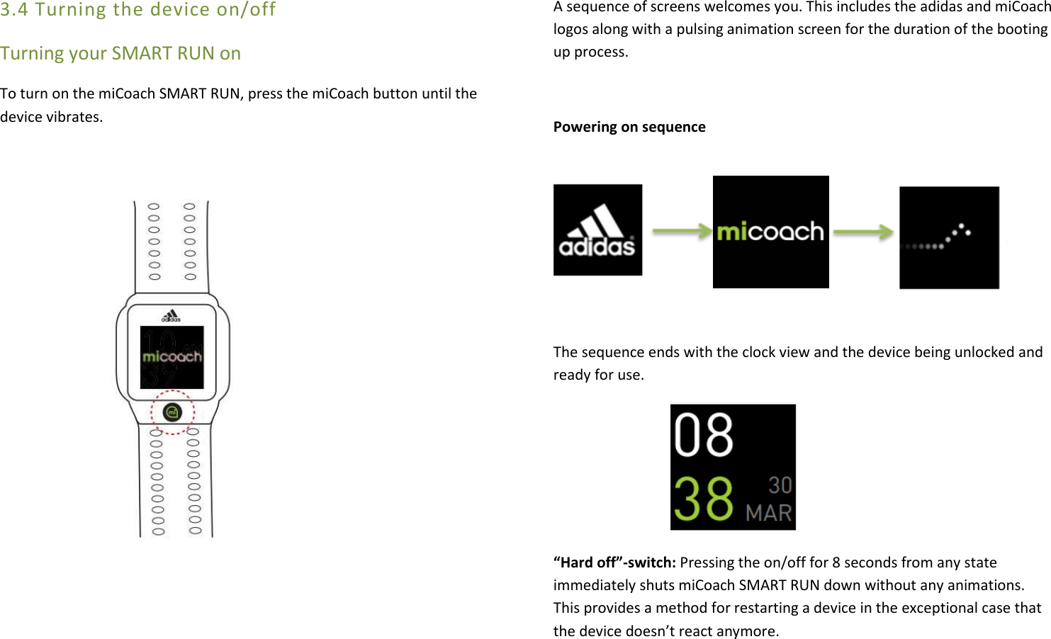 3.4 Turning the device on/off Turning your SMART RUN on To turn on the miCoach SMART RUN, press the miCoach button until the device vibrates.                                                                                                                                             A sequence of screens welcomes you. This includes the adidas and miCoach logos along with a pulsing animation screen for the duration of the booting up process.   Powering on sequence                           The sequence ends with the clock view and the device being unlocked and ready for use.       “Hard off”-switch: Pressing the on/off for 8 seconds from any state immediately shuts miCoach SMART RUN down without any animations. This provides a method for restarting a device in the exceptional case that the device doesn’t react anymore. 