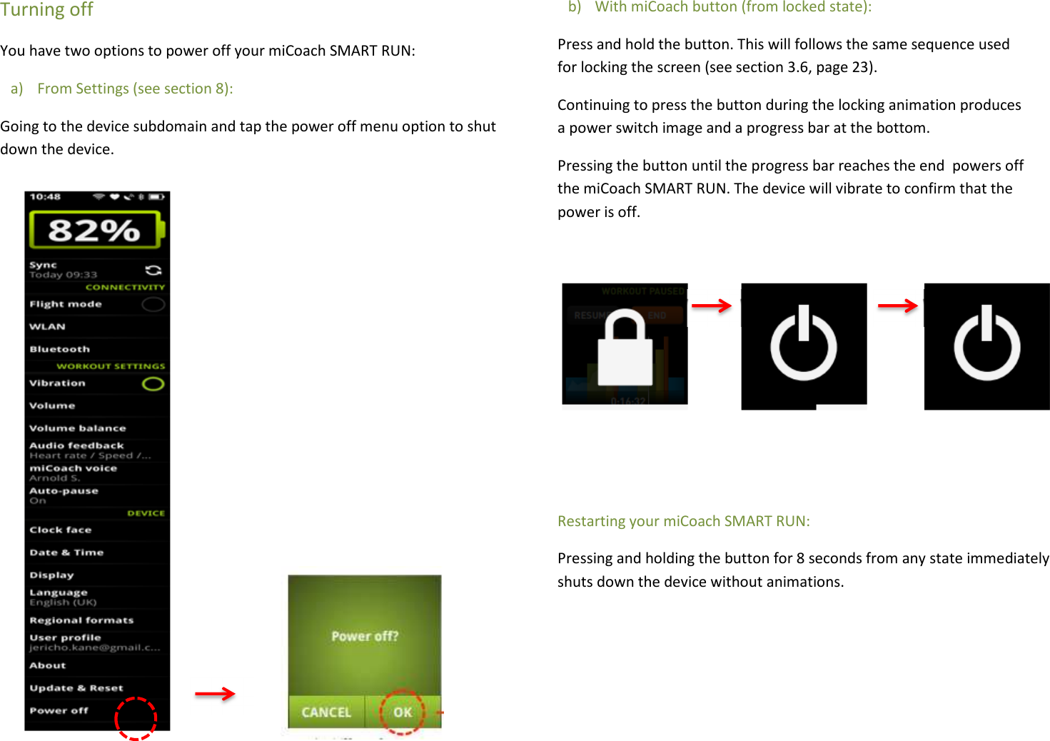 Turning off You have two options to power off your miCoach SMART RUN: a) From Settings (see section 8): Going to the device subdomain and tap the power off menu option to shut down the device.              b) With miCoach button (from locked state): Press and hold the button. This will follows the same sequence used for locking the screen (see section 3.6, page 23). Continuing to press the button during the locking animation produces a power switch image and a progress bar at the bottom. Pressing the button until the progress bar reaches the end  powers off the miCoach SMART RUN. The device will vibrate to confirm that the power is off.    Restarting your miCoach SMART RUN: Pressing and holding the button for 8 seconds from any state immediately shuts down the device without animations.    