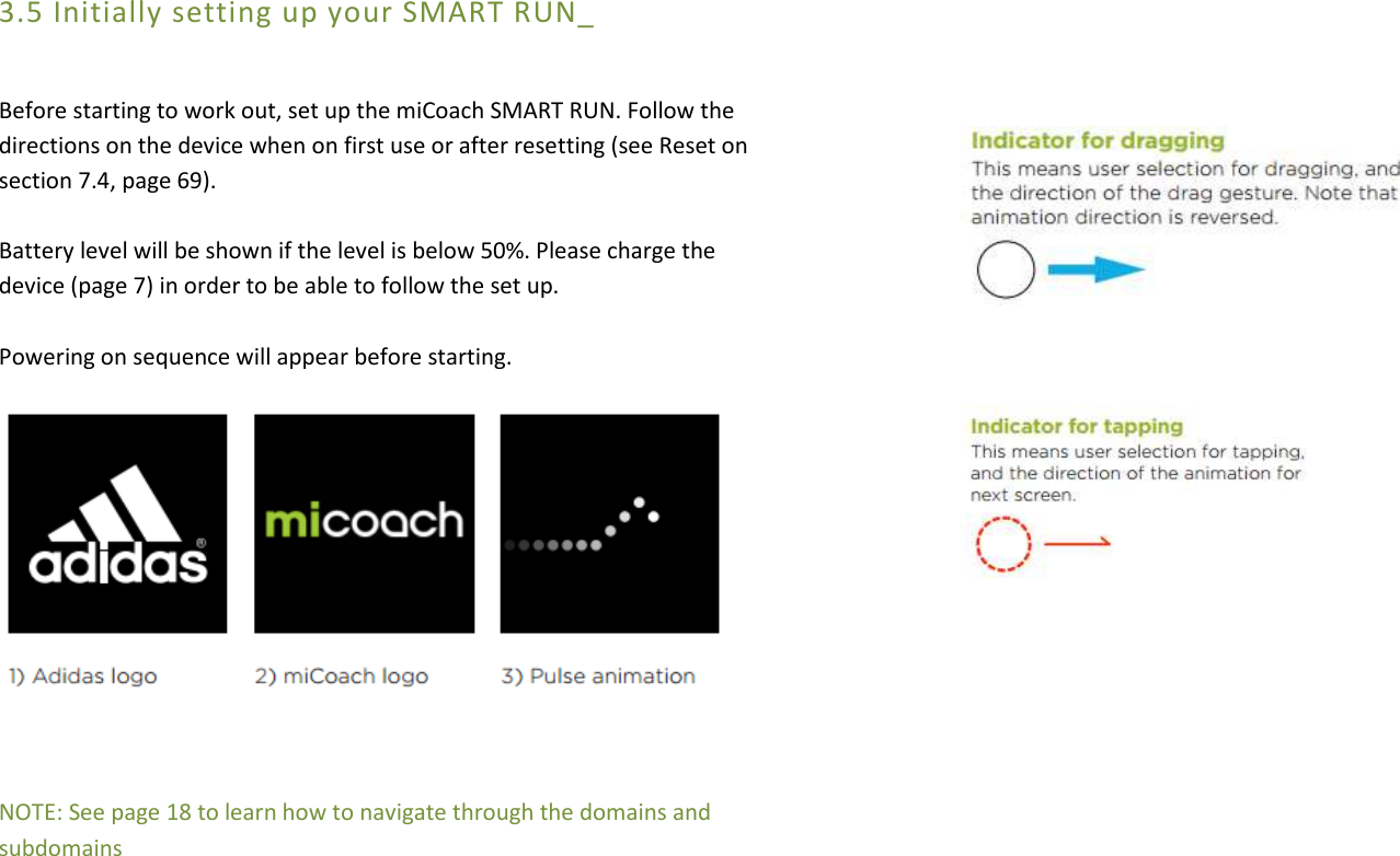 3.5 Initially setting up your SMART RUN_  Before starting to work out, set up the miCoach SMART RUN. Follow the directions on the device when on first use or after resetting (see Reset on section 7.4, page 69).  Battery level will be shown if the level is below 50%. Please charge the device (page 7) in order to be able to follow the set up.  Powering on sequence will appear before starting.           NOTE: See page 18 to learn how to navigate through the domains and subdomains                          