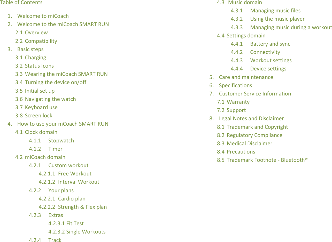 Table of Contents 1. Welcome to miCoach 2. Welcome to the miCoach SMART RUN 2.1 Overview 2.2 Compatibility 3. Basic steps 3.1 Charging 3.2 Status Icons 3.3 Wearing the miCoach SMART RUN 3.4 Turning the device on/off 3.5 Initial set up 3.6 Navigating the watch 3.7 Keyboard use 3.8 Screen lock 4. How to use your mCoach SMART RUN 4.1 Clock domain 4.1.1 Stopwatch 4.1.2 Timer 4.2 miCoach domain 4.2.1 Custom workout 4.2.1.1 Free Workout 4.2.1.2 Interval Workout 4.2.2 Your plans 4.2.2.1 Cardio plan 4.2.2.2 Strength &amp; Flex plan 4.2.3 Extras 4.2.3.1 Fit Test 4.2.3.2 Single Workouts 4.2.4 Track 4.3  Music domain 4.3.1 Managing music files 4.3.2 Using the music player 4.3.3 Managing music during a workout 4.4 Settings domain 4.4.1 Battery and sync 4.4.2 Connectivity 4.4.3 Workout settings 4.4.4 Device settings 5. Care and maintenance 6. Specifications 7. Customer Service Information 7.1 Warranty 7.2 Support 8. Legal Notes and Disclaimer 8.1 Trademark and Copyright 8.2 Regulatory Compliance 8.3 Medical Disclaimer 8.4 Precautions 8.5 Trademark Footnote - Bluetooth®          