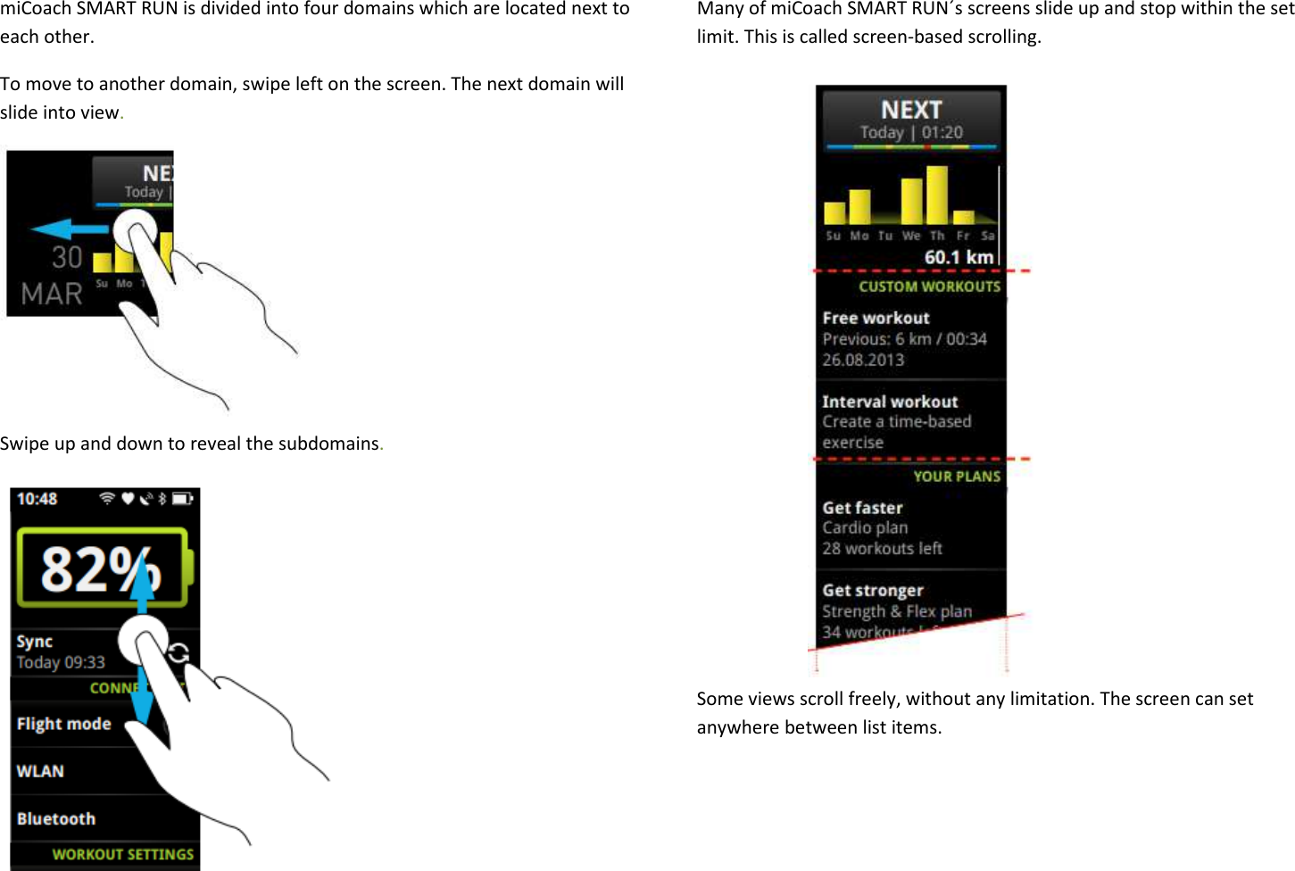 miCoach SMART RUN is divided into four domains which are located next to each other. To move to another domain, swipe left on the screen. The next domain will slide into view.       Swipe up and down to reveal the subdomains.        Many of miCoach SMART RUN´s screens slide up and stop within the set limit. This is called screen-based scrolling.              Some views scroll freely, without any limitation. The screen can set anywhere between list items.   