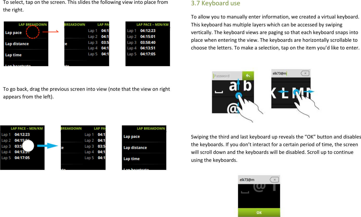 To select, tap on the screen. This slides the following view into place from the right.  To go back, drag the previous screen into view (note that the view on right appears from the left).     3.7 Keyboard use To allow you to manually enter information, we created a virtual keyboard. This keyboard has multiple layers which can be accessed by swiping vertically. The keyboard views are paging so that each keyboard snaps into place when entering the view. The keyboards are horizontally scrollable to choose the letters. To make a selection, tap on the item you’d like to enter.        Swiping the third and last keyboard up reveals the “OK” button and disables the keyboards. If you don’t interact for a certain period of time, the screen will scroll down and the keyboards will be disabled. Scroll up to continue using the keyboards.    