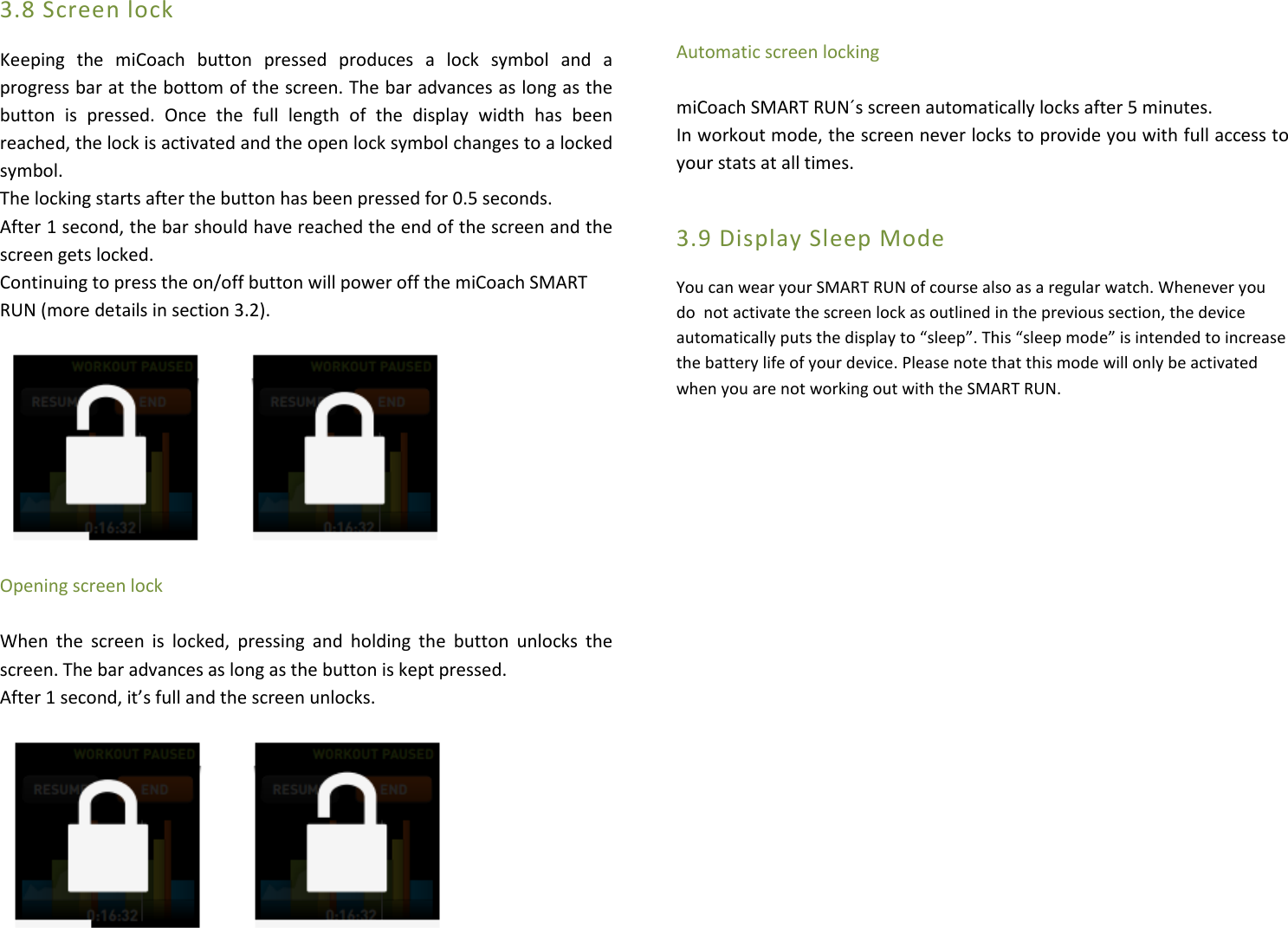 3.8 Screen lock  Keeping  the  miCoach  button  pressed  produces  a  lock  symbol  and  a progress bar at the bottom of the screen. The bar advances as long as the button  is  pressed.  Once  the  full  length  of  the  display  width  has  been reached, the lock is activated and the open lock symbol changes to a locked symbol. The locking starts after the button has been pressed for 0.5 seconds. After 1 second, the bar should have reached the end of the screen and the screen gets locked. Continuing to press the on/off button will power off the miCoach SMART RUN (more details in section 3.2).                                                                                         Opening screen lock  When  the  screen  is  locked,  pressing  and  holding  the  button  unlocks  the screen. The bar advances as long as the button is kept pressed. After 1 second, it’s full and the screen unlocks.     Automatic screen locking  miCoach SMART RUN´s screen automatically locks after 5 minutes. In workout mode, the screen never locks to provide you with full access to your stats at all times.  3.9 Display Sleep Mode  You can wear your SMART RUN of course also as a regular watch. Whenever you do  not activate the screen lock as outlined in the previous section, the device automatically puts the display to “sleep”. This “sleep mode” is intended to increase the battery life of your device. Please note that this mode will only be activated when you are not working out with the SMART RUN.                                          
