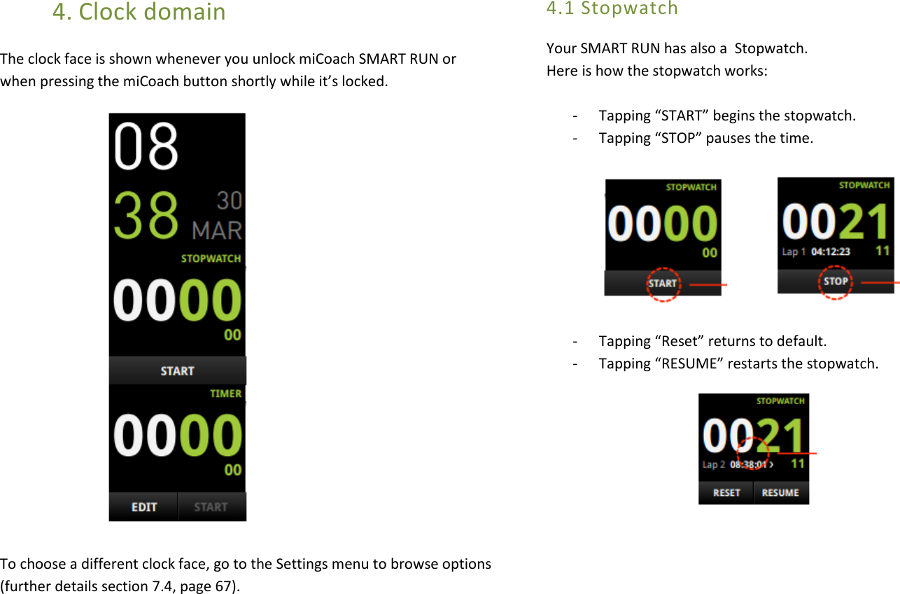 4. Clock domain The clock face is shown whenever you unlock miCoach SMART RUN or when pressing the miCoach button shortly while it’s locked.             To choose a different clock face, go to the Settings menu to browse options (further details section 7.4, page 67).   4.1 Stopwatch Your SMART RUN has also a  Stopwatch.  Here is how the stopwatch works:  - Tapping “START” begins the stopwatch. - Tapping “STOP” pauses the time.         - Tapping “Reset” returns to default.  - Tapping “RESUME” restarts the stopwatch.                                    