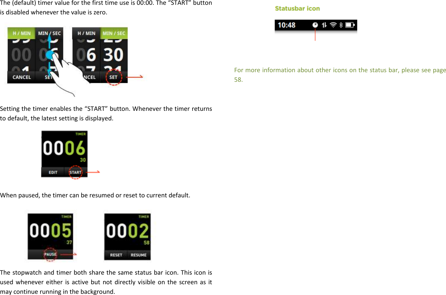 The (default) timer value for the first time use is 00:00. The “START” button is disabled whenever the value is zero.           Setting the timer enables the “START” button. Whenever the timer returns to default, the latest setting is displayed.        When paused, the timer can be resumed or reset to current default.        The stopwatch and timer both share the same status bar icon. This icon is used whenever either is active but not directly visible on the  screen as it may continue running in the background.         For more information about other icons on the status bar, please see page 58.                      