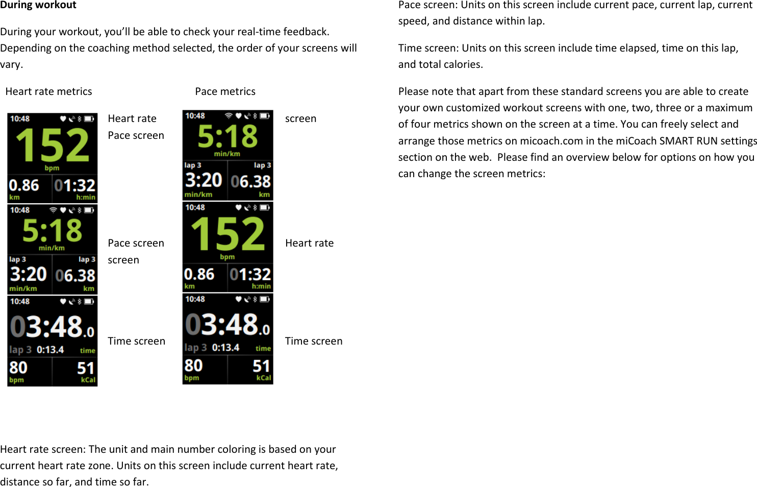 During workout During your workout, you’ll be able to check your real-time feedback. Depending on the coaching method selected, the order of your screens will vary.   Heart rate metrics                                       Pace metrics Heart rate  screen               Pace screen       Pace screen         Heart rate      screen       Time screen         Time screen    Heart rate screen: The unit and main number coloring is based on your current heart rate zone. Units on this screen include current heart rate, distance so far, and time so far. Pace screen: Units on this screen include current pace, current lap, current speed, and distance within lap. Time screen: Units on this screen include time elapsed, time on this lap, and total calories. Please note that apart from these standard screens you are able to create your own customized workout screens with one, two, three or a maximum of four metrics shown on the screen at a time. You can freely select and arrange those metrics on micoach.com in the miCoach SMART RUN settings section on the web.  Please find an overview below for options on how you can change the screen metrics:  