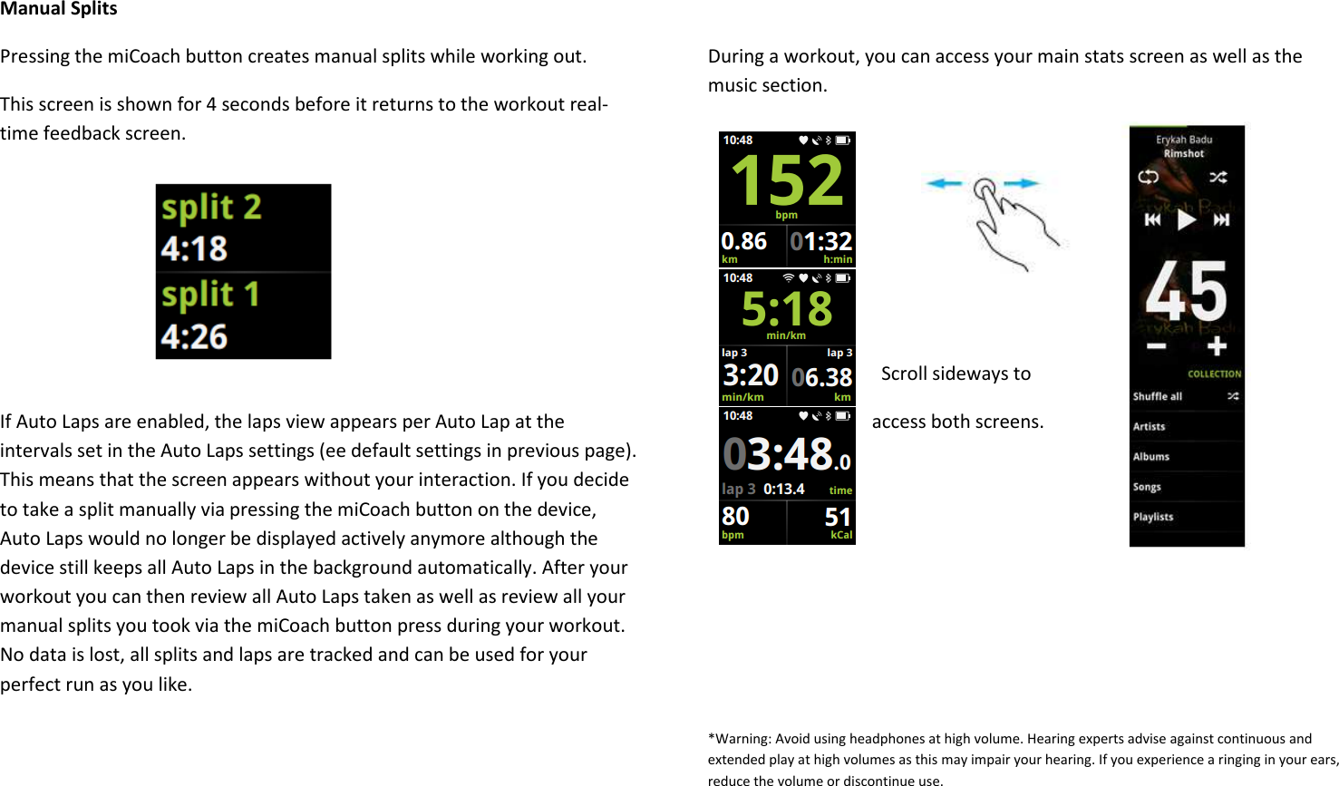 Manual Splits Pressing the miCoach button creates manual splits while working out. This screen is shown for 4 seconds before it returns to the workout real-time feedback screen.      If Auto Laps are enabled, the laps view appears per Auto Lap at the intervals set in the Auto Laps settings (ee default settings in previous page). This means that the screen appears without your interaction. If you decide to take a split manually via pressing the miCoach button on the device, Auto Laps would no longer be displayed actively anymore although the device still keeps all Auto Laps in the background automatically. After your workout you can then review all Auto Laps taken as well as review all your manual splits you took via the miCoach button press during your workout. No data is lost, all splits and laps are tracked and can be used for your perfect run as you like.      During a workout, you can access your main stats screen as well as the music section.        Scroll sideways to              access both screens.       *Warning: Avoid using headphones at high volume. Hearing experts advise against continuous and extended play at high volumes as this may impair your hearing. If you experience a ringing in your ears, reduce the volume or discontinue use.   