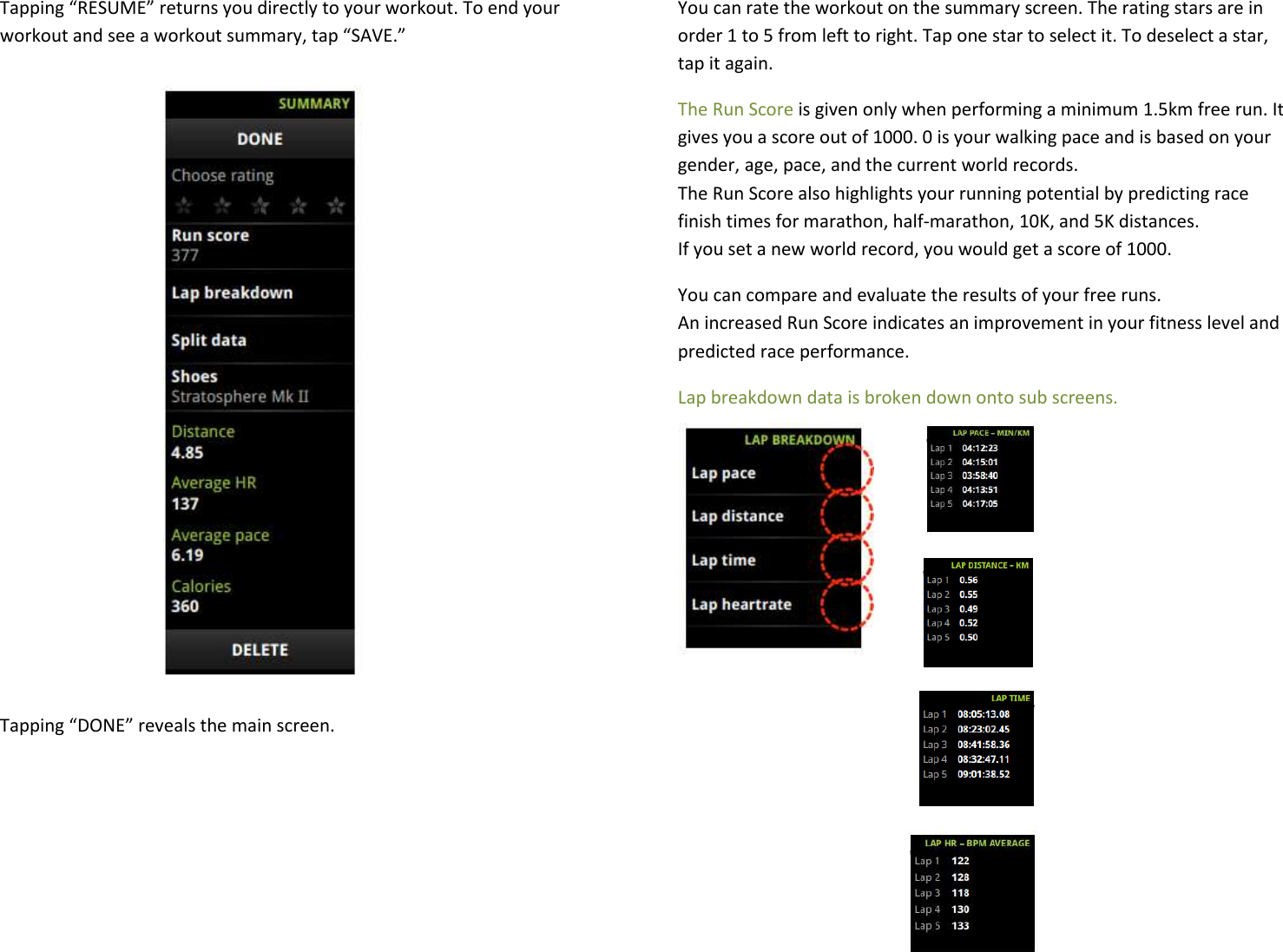 Tapping “RESUME” returns you directly to your workout. To end your workout and see a workout summary, tap “SAVE.”               Tapping “DONE” reveals the main screen.  You can rate the workout on the summary screen. The rating stars are in order 1 to 5 from left to right. Tap one star to select it. To deselect a star, tap it again.  The Run Score is given only when performing a minimum 1.5km free run. It gives you a score out of 1000. 0 is your walking pace and is based on your gender, age, pace, and the current world records. The Run Score also highlights your running potential by predicting race finish times for marathon, half-marathon, 10K, and 5K distances. If you set a new world record, you would get a score of 1000.  You can compare and evaluate the results of your free runs.  An increased Run Score indicates an improvement in your fitness level and predicted race performance.  Lap breakdown data is broken down onto sub screens.          