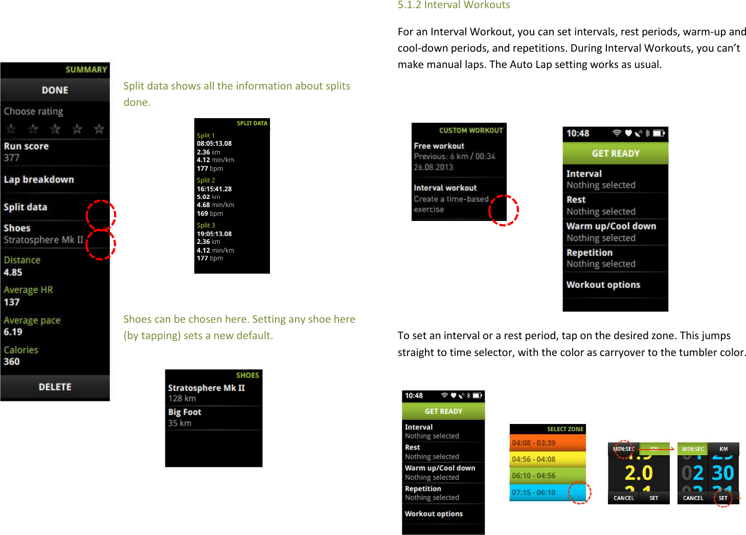    Split data shows all the information about splits done.        Shoes can be chosen here. Setting any shoe here (by tapping) sets a new default.       5.1.2 Interval Workouts For an Interval Workout, you can set intervals, rest periods, warm-up and cool-down periods, and repetitions. During Interval Workouts, you can’t make manual laps. The Auto Lap setting works as usual.          To set an interval or a rest period, tap on the desired zone. This jumps straight to time selector, with the color as carryover to the tumbler color.      