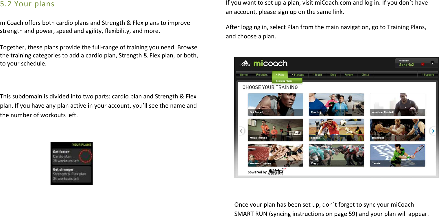 5.2 Your plans miCoach offers both cardio plans and Strength &amp; Flex plans to improve strength and power, speed and agility, flexibility, and more.  Together, these plans provide the full-range of training you need. Browse the training categories to add a cardio plan, Strength &amp; Flex plan, or both, to your schedule.  This subdomain is divided into two parts: cardio plan and Strength &amp; Flex plan. If you have any plan active in your account, you’ll see the name and the number of workouts left.                If you want to set up a plan, visit miCoach.com and log in. If you don´t have an account, please sign up on the same link. After logging in, select Plan from the main navigation, go to Training Plans, and choose a plan.     Once your plan has been set up, don´t forget to sync your miCoach SMART RUN (syncing instructions on page 59) and your plan will appear.       