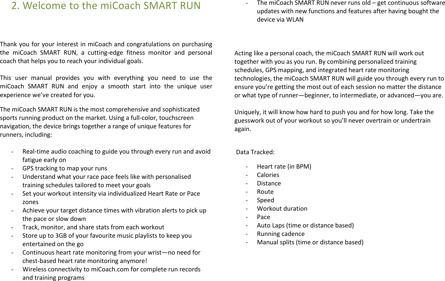 2. Welcome to the miCoach SMART RUN    Thank you for your interest in miCoach and congratulations on purchasing the  miCoach  SMART  RUN,  a  cutting-edge  fitness  monitor  and  personal coach that helps you to reach your individual goals.   This  user  manual  provides  you  with  everything  you  need  to  use  the miCoach  SMART  RUN  and  enjoy  a  smooth  start  into  the  unique  user experience we’ve created for you. The miCoach SMART RUN is the most comprehensive and sophisticated sports running product on the market. Using a full-color, touchscreen navigation, the device brings together a range of unique features for runners, including:  - Real-time audio coaching to guide you through every run and avoid fatigue early on - GPS tracking to map your runs - Understand what your race pace feels like with personalised training schedules tailored to meet your goals - Set your workout intensity via individualized Heart Rate or Pace zones - Achieve your target distance times with vibration alerts to pick up the pace or slow down - Track, monitor, and share stats from each workout - Store up to 3GB of your favourite music playlists to keep you entertained on the go - Continuous heart rate monitoring from your wrist—no need for chest-based heart rate monitoring anymore! - Wireless connectivity to miCoach.com for complete run records and training programs  - The miCoach SMART RUN never runs old – get continuous software updates with new functions and features after having bought the device via WLAN    Acting like a personal coach, the miCoach SMART RUN will work out together with you as you run. By combining personalized training schedules, GPS mapping, and integrated heart rate monitoring technologies, the miCoach SMART RUN will guide you through every run to ensure you’re getting the most out of each session no matter the distance or what type of runner—beginner, to intermediate, or advanced—you are.  Uniquely, it will know how hard to push you and for how long. Take the guesswork out of your workout so you’ll never overtrain or undertrain again.   Data Tracked: - Heart rate (in BPM)                    - Calories                               - Distance   - Route - Speed - Workout duration                            - Pace    - Auto Laps (time or distance based)                        - Running cadence - Manual splits (time or distance based)    